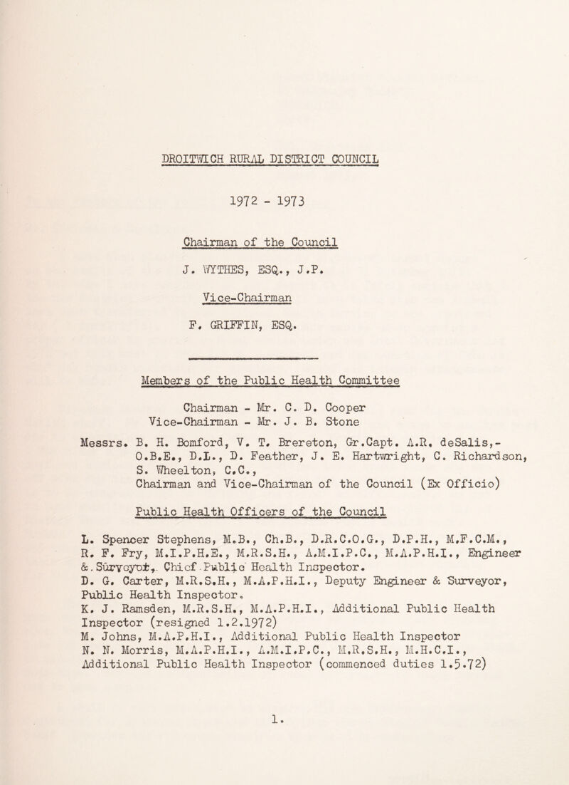 DRQimCH Rm.\L DISmOT COUNCIL 1972 - 1973 Chairman of the Coimcil J. OTTHES, ESQ., J.P. Vice-Chairman P, GRIFFIN, ESQ. Members of the Public Health Committee Chairman - Mr. C. D. Cooper Vice-Chairman - Mr. J. B. Stone Messrs* B. H. Bomford, V. T# Brereton, Gr.Capt. A.R* deSalis,- O.B*E*, D.I., B. Feather, J. E* Hart'wright, C. Richardson, S. Y/heelton, C#C., Chairman and Vice-Chairman of the Council (Ex Officio) Public Health Officers of the Council L. Spencer Stephens, M.B., Ch#B., D.R.C.O*G., D.P.H., M,F.C.M#, R* F. Fry, M.I*P.H*E., M.R.S.H., A^M.I.P.C., M.A.P.H.I., Engineer &.SurYoyDt,. Chief-Public Health Inspector* D. G* Carter, M.R.S*H., M.A.P.H.I., Deputy Engineer & Surveyor, Public Health Inspector. K* J. Ramsden, M.R.S*H*, M.A.P.H.I., Additional Public Health Inspector (resigned 1.2.1972) M. Johns, M.A.P.H.I., Additional Public Health Inspector N* N. Morris, M.A.P.H.I., A.M.I.P.C., M.R.S.H., M.H.C.I., Additional Public Health Inspector (commenced duties 1*5*72) 1.