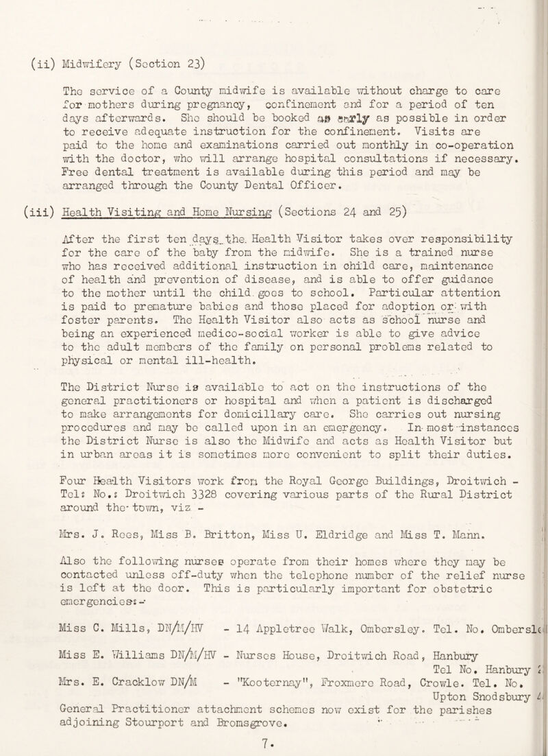 (ii) Midwilery (Section 23) Tho sorvicG of a County midwife is available \7ith0ut charge to care for mothers during pregnancy, confinement and for a period of ten days afterwards. She should be booked as possible in order to receive adequate instruction for the confinement. Visits are paid to the home and examinations carried out monthly in co-operation vdth the doctor, v/ho vd.ll arrange hospital consultations if necessary. Free dental treatment is available during this period and may be arranged through the County Dental Officer. (iii) Health Visitinis: and Home Nursing (Sections 24 and 25) After the first ten days.,the. Health Visitor takes over responsibility for the care of the baby from the midwife. She is a trained nurse who has received additional instruction in child care, maintenance of health and prevention of disease, and is able to offer guidance to the mother until the child, goes to school. Particular attention is paid to prematinre babies and those placed for adoption or: with foster parents. The Health Visitor also acts as school nurse and being an experienced medico-social worker is able to give advice to the adult members of the family on personal problems related to physical or mental ill-health. The District Nurse is available to act on the instructions of the general practitioners or hospital and vdien a patient is discharged to make arrangements for domiciliary care. She carries out nursing procedures and may be called upon in an emergency. In-most'Instances the District Nurse is also the Midxvifo and acts as Health Visitor but in urban areas it is sometimes more convenient to split their duties. Pour Health Visitors work from the Royal George Buildings, Droitv/ich - Tels No.g Droitwich 3328 covering various parts of the Rural District around the* tovm, viz. - birs. Jo Rees, Miss B. Britton, Miss U, Eldridge and Miss T. Mann. Also the following nurses operate from their homes where they may be contacted unless off-duty when the telephone number of the relief nxrrse is left at the door. This is particularly important for obstetric emGrgGncies*s- Miss C. Mills, DN/il/lIV - 14 Appletree Walk, Ombersley. Tel. No. Omberslc Miss E. Williams DN/^i/hV - Nurses House, Droitwich Road, Hanbury Tel No. Hanbury ^ Mrs. E. Cracklow DN/i/I - Kooternay”, Proxmero Road, Crowle. Tel. No. Upton Snodsbury L General Practitioner attachment schemes now exist for the parishes adjoining Stourport and Bromsgrove.