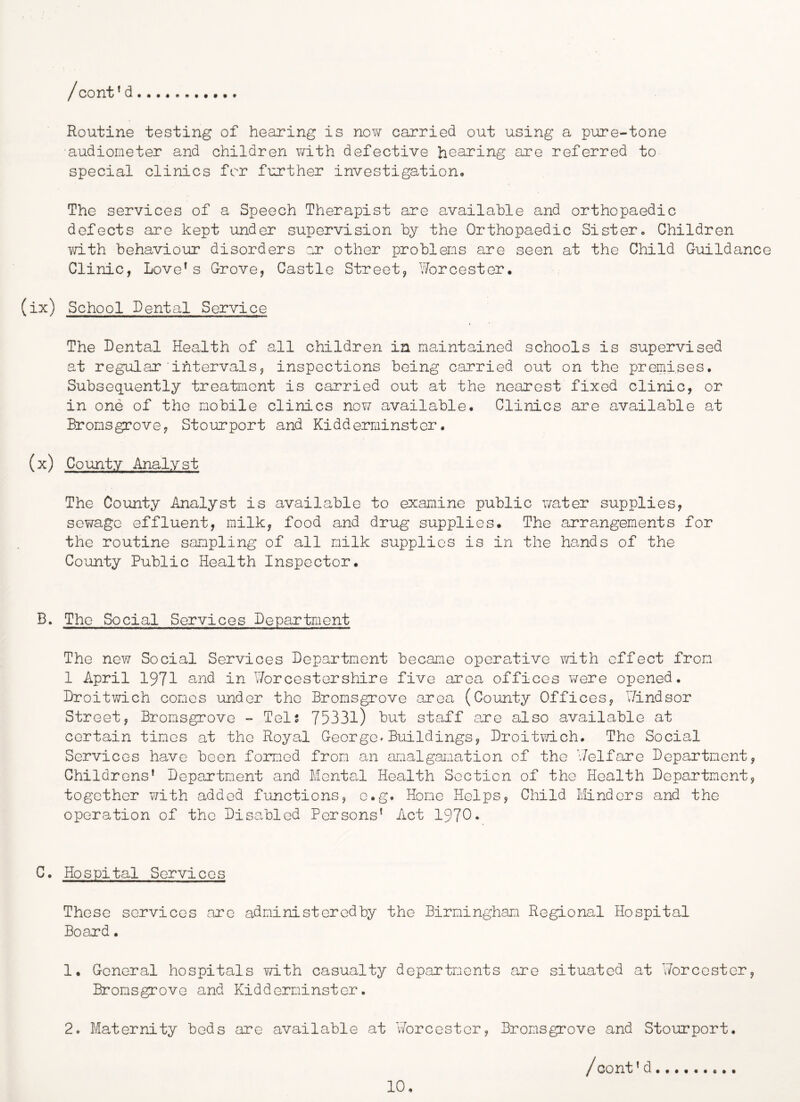 Routine testing of hearing is now carried out using a pur e-tone audiometer and children v/ith defective hearing are referred to special clinics for further investigation. The services of a Speech Therapist are available and orthopaedic defects are kept under supervision by the Orthopaedic Sister, Children Y'd-th behaviour disorders :r other problems are seen at the Child Guildance Clinic, Lovers Grove, Castle Street, Worcester, (ix) School Rental Service The Dental Health of all children in maintained schools is supervised at regular'intervals, inspections being carried out on the premises. Subsequently treatment is carried out at the nearest fixed clinic, or in one of the mobile clinics nov/ available. Clinics are available at Bromsgrove, Stourport and Kidderminster. (x) County Analyst The County Analyst is available to examine public water supplies, sewage effluent, milk, food and drug supplies. The arrangements for the routine sampling of all milk supplies is in the hands of the County Public Health Inspector. B. The Social Services Department The new Social Services Department became operative with effect from 1 April 1971 and in Worcestershire five area offices were opened, Droitwich comes under the Bromsgrove area (County Offices, Windsor Street, Bromsgrove - Tels 75331) but staff are also available at certain times at the Royal George»Buildings, Droitwich, The Social Services have been formed from an amalgamation of the V/elfare Department, Childrens’ Department and Mental Health Section of the Health Department, together with added functions, c.g. Home Helps, Child Minders and the operation of the Disabled Persons’ Act 1970* C. Hospital Services These services arc administeredby the Birmingham Regional Hospital Board, 1. General hospitals with casualty departments are situated at V/orccstcr, Bromsgrove and Kidderminster. 2. Maternity beds are available at Worcester, Bromsgrove and Stourport.