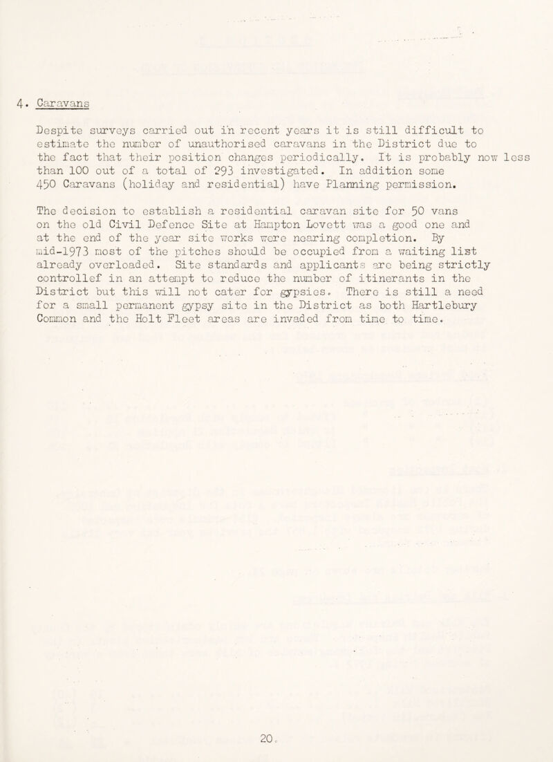 4. Caravans Despite surveys carried out in recent years it is still difficult to estimate the number of unauthorised caravans in the District due to the fact that their position changes periodically» It is probably now less than 100 out of a total of 293 investigated. In addition some 450 Caravans (holiday and residential) ha,ve Planning permission. The decision to establish a residential caravan site for 50 vans on the old Civil Defence Site at Hampton Lovett was a good one and at the end of the year site works were nea^ring completion. By iriid-1973 most of the pitches should be occupied from a waiting list already overloaded. Site standards and applicants arc being strictly controllef in an attempt to reduce the number of itinerants in the District but this vd.ll not cater for gypsieso There is still a need for a small permanent gypsy site in the District as both Hartlebury Common and the Holt Fleet areas are invaded from time to time.