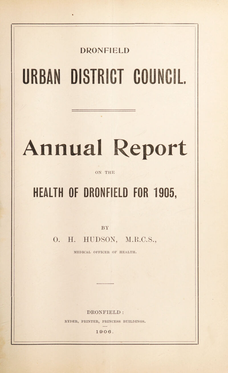 DRONFIELD URBAN DISTRICT COUNCIL Annual Report I ON THE HEALTH OF DRONFIELD FOR 1905, 0. H. HUDSON, M.H.C.S., MEDICAL OFFICER OF HEALTH. DRONFIELD : RYDER, PRINTER, PRINCESS BUILDINGS. 1906.