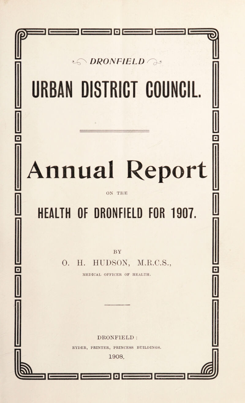 m DRONFIELD URBAN DISTRICT COUNCIL □ □ Annual Report ON THE HEALTH OF DRONFIELD FOR 1907. □ BY 0. H. HUDSON, M.K.C.S., MEDICAL OFFICER OF HEALTH. □ DRONFIELD : RYDER, PRINTER, PRINCESS BUILDINGS. 1908. ini ir==if=iaa/