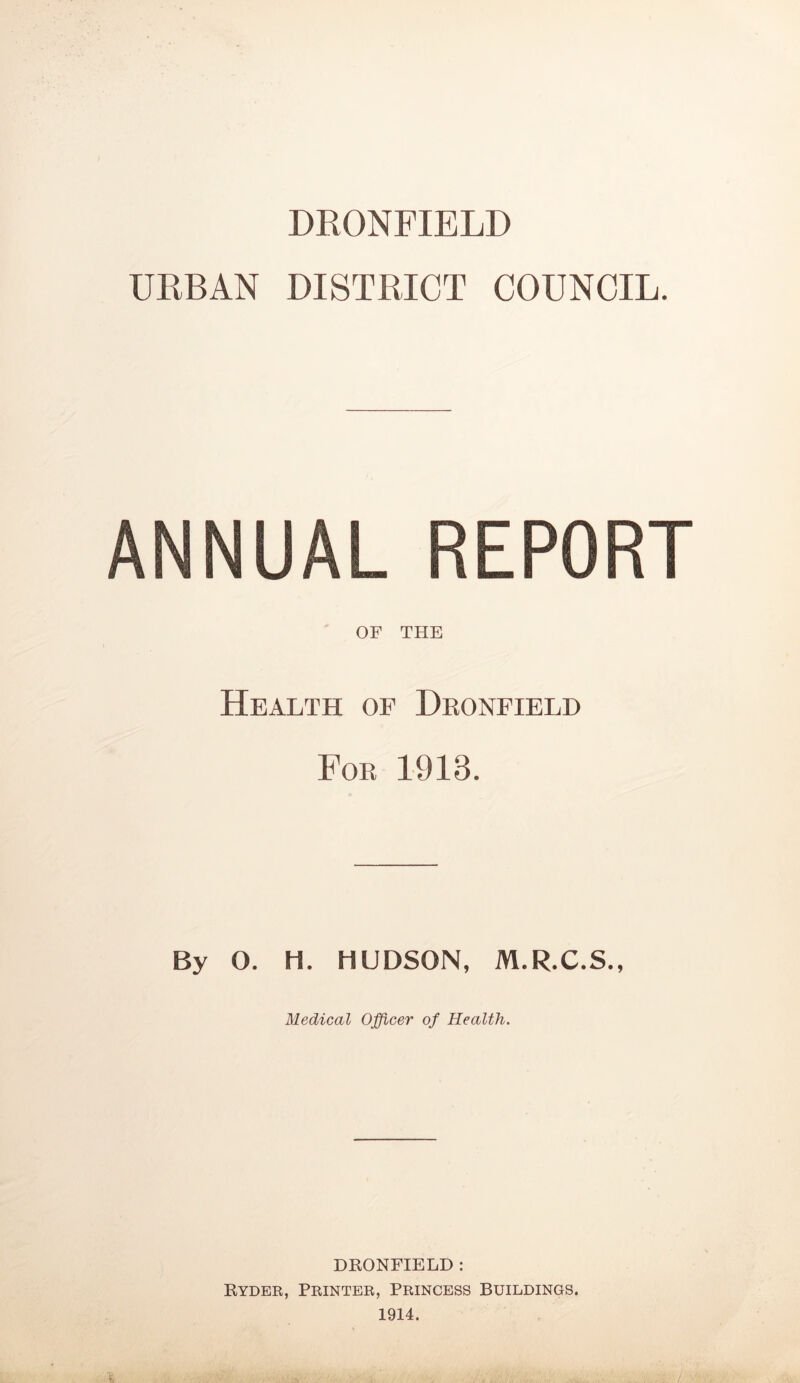 DRONFIELD URBAN DISTRICT COUNCIL. ANNUAL REPORT OF THE Health of Deonfield For 1913. By O. H. HUDSON, M.R.C.S., Medical Officer of Health. DRONFIELD : Ryder, Printer, Princess Buildings. 1914.