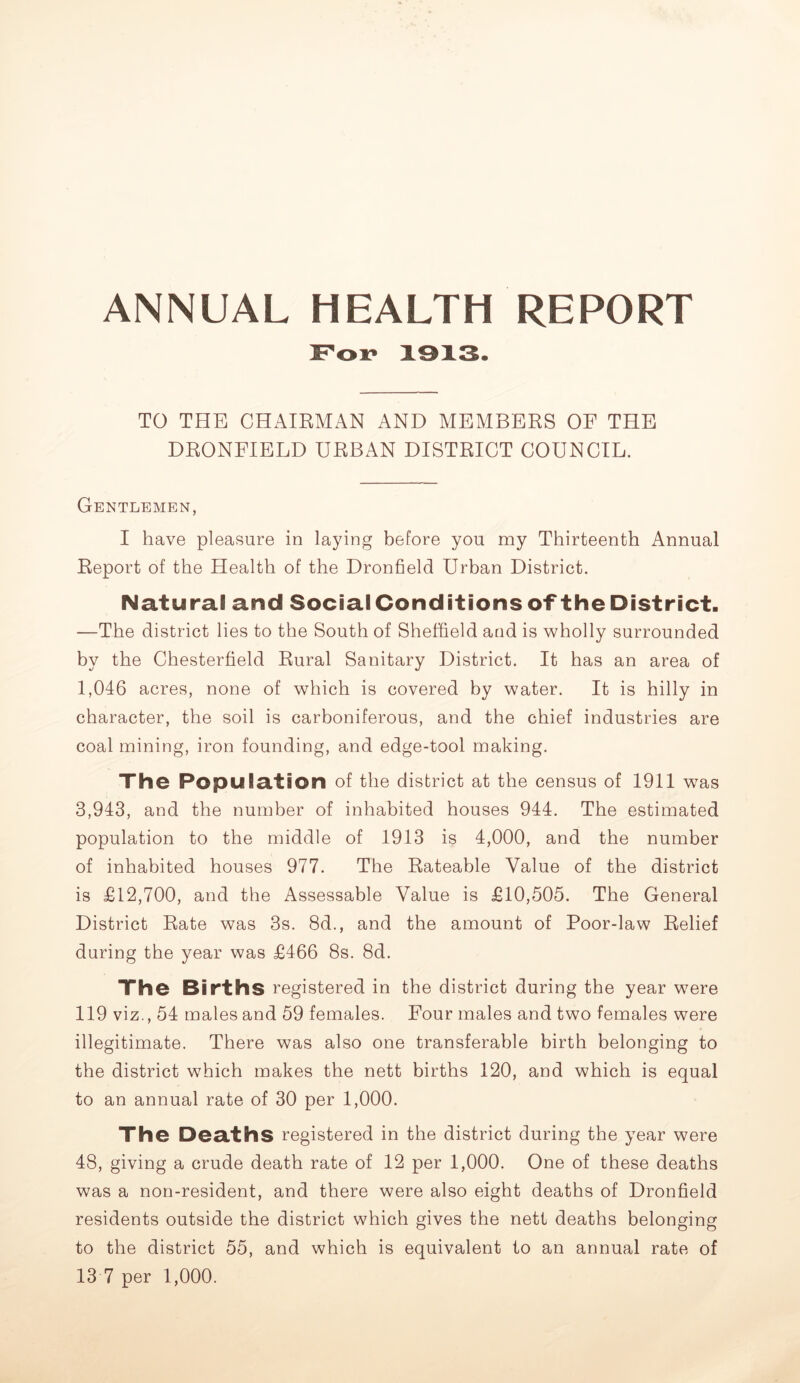 ANNUAL HEALTH REPORT TO THE CHAIRMAN AND MEMBERS OF THE DRONFIELD URBAN DISTRICT COUNCIL. Gentlemen, I have pleasure in laying before you my Thirteenth Annual Report of the Health of the Dronfield Urban District. Natural and SocialConditionsoftheDistrict. —The district lies to the South of Sheffield and is wholly surrounded by the Chesterfield Rural Sanitary District. It has an area of 1,046 acres, none of which is covered by water. It is hilly in character, the soil is carboniferous, and the chief industries are coal mining, iron founding, and edge-tool making. The Population of the district at the census of 1911 was 3,943, and the number of inhabited houses 944. The estimated population to the middle of 1913 is 4,000, and the number of inhabited houses 977. The Rateable Value of the district is £12,700, and the Assessable Value is £10,505. The General District Rate was 3s. 8d., and the amount of Poor-law Relief during the year was £466 8s. 8d. The Births registered in the district during the year were 119 viz., 54 males and 59 females. Four males and two females were illegitimate. There was also one transferable birth belonging to the district which makes the nett births 120, and which is equal to an annual rate of 30 per 1,000. The Dea.thS registered in the district during the year were 48, giving a crude death rate of 12 per 1,000. One of these deaths was a non-resident, and there were also eight deaths of Dronfield residents outside the district which gives the nett deaths belonging to the district 55, and which is equivalent to an annual rate of 13 7 per 1,000.