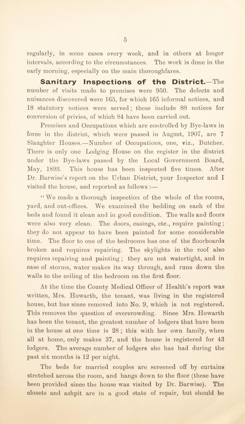 regularly, in some cases every week, and in others at longer intervals, according to the circumstances. The work is done in the early morning, especially on the main thoroughfares. Sanitary Inspections of the District.—The number of visits made to premises were 950. The defects and nuisances discovered were 165, for which 165 informal notices, and 18 statutory notices were served; these include 88 notices for conversion of privies, of which 84 have been carried out. Premises and Occupations which are controlled by Bye-laws in force in the district, which were passed in August, 1907, are 7 Slaughter Houses.—Number of Occupations, one, viz.. Butcher. There is only one Lodging House on the register in the district under the Bye-laws passed by the Local Government Board, May, 1893. This house has been inspected five times. After Dr. Barwise’s report on the Urban District, your Inspector and I visited the house, and reported as follows :— “We made a thorough inspection of the whole of the rooms, yard, and out-offices. We examined the bedding on each of the beds and found it clean and in good condition. The walls and floors were also very clean. The doors, casings, etc., require painting; they do not appear to have been painted for some considerable time. The floor to one of the bedrooms has one of the floorboards broken and requires repairing. The skylights in the roof also requires repairing and painting ; they are not watertight, and in case of storms, water makes its way through, and runs down the walls to the ceiling of the bedroom on the first floor. At the time the County Medical Officer of Health’s report was written, Mrs. Howarth, the tenant, was living in the registered house, but has since removed into No. 9, which is not registered. This removes the question of overcrowding. Since Mrs. Howarth has been the tenant, the greatest number of lodgers that have been in the house at one time is 28 ; this with her own family, when all at home, only makes 37, and the house is registered for 43 lodgers. The average number of lodgers she has had during the past six months is 12 per night. The beds for married couples are screened off by curtains stretched across the room, and hangs down to the floor (these have been provided since the house was visited by Dr. Barwise). The closets and ashpit are in a good state of repair, but should be