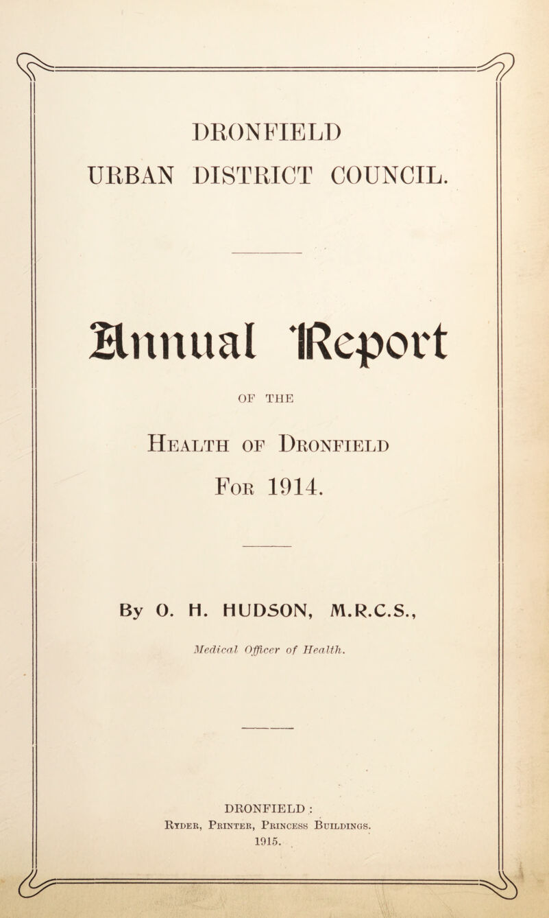 DRONFIELD URBAN DISTRICT COUNCIL. Bitnual (Report OF THE Health of Dronfield For 1914. By O. H. HUDSON, M.R.C.S., Medical Officer of Health. DRONFIELD : Ryder, Printer, Princess Buildings.