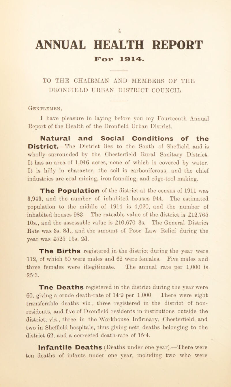 ANNUAL HEALTH REPORT For 1914. TO THE CHAIRMAN AND MEMBERS OF THE DRONEIEED URBAN DISTRICT COUNCIL. Gentlemen, I have pleasure in layinj^^ before you my Fourteenth Annual Report of the Health of the Dronfield Urban District. Natural and Social Conditions of the District.—The District lies to the South of Sheffield, and is wholly surrounded by the Chesterfield Rural Sanitary District. It has an area of 1,046 acres, none of which is covered by water. It is hilly in character, the soil is carboniferous, and the chief industries are coal mining, iron founding, and edge-tool making. The Population of the district at the census of 1911 was 3,943, and the number of inhabited houses 944. The estimated population to the middle of 1914 is 4,020, and the number of inhabited houses 983. The rateable value of the district is £12,765 10s., and the assessable value is £10,670 3s. The General District Rate was 3s. 8d., and the amount of Poor Law Relief during the year was £525 15s. 2d. The Births registered in the district during the year were 112, of which 50 were males and 62 were females. Five males and three females were illegitimate. The annual rate per 1,000 is 25-3. Tne Deaths registered in the district during the year were 60, giving a crude death-rate of 14 9 per 1,000. There were eight transferable deaths viz., three registered in the district of non- residents, and five of Dronfield residents in institutions outside the district, viz., three in the Workhouse Infirmary, Chesterfield, and two in Sheffield hospitals, thus giving nett deaths belonging to the district 62, and a corrected death-rate of 15-4. Infantile Deaths (Deaths under one year).—There were ten deaths of infants under one year, including two who were