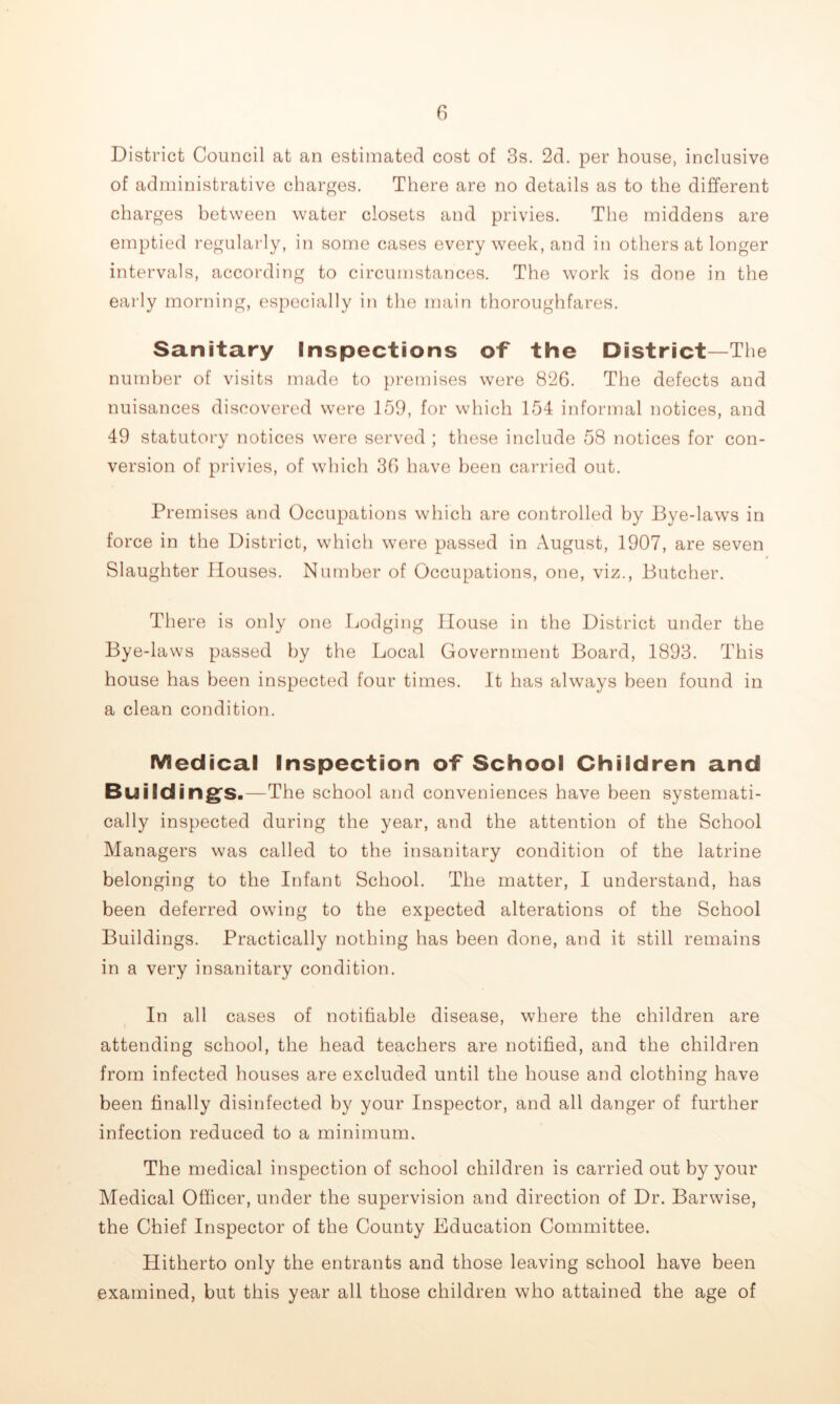 District Council at an estimated cost of 3s. 2d. per house, inclusive of administrative charges. There are no details as to the different charges between water closets and privies. The middens are emptied regularly, in some cases every week, and in others at longer intervals, according to circumstances. The work is done in the eai’ly morning, especially in the main thoroughfares. Sanitary Inspections of the District—The number of visits made to })remises were 826. The defects and nuisances discovered were 159, for which 154 informal notices, and 49 statutory notices were served ; these include 58 notices for con- version of privies, of which 36 have been carried out. Premises and Occupations which are controlled by Bye-laws in force in the District, which were passed in August, 1907, are seven Slaughter Houses. Number of Occupations, one, viz.. Butcher. There is only one Ijodging House in the District under the Bye-laws passed by the Local Government Board, 1893. This house has been inspected four times. It has always been found in a clean condition. Medical Inspection of School Children and Building’s.—The school and conveniences have been systemati- cally inspected during the year, and the attention of the School Managers was called to the insanitary condition of the latrine belonging to the Infant School. The matter, I understand, has been deferred owing to the expected alterations of the School Buildings. Practically nothing has been done, and it still remains in a very insanitary condition. In all cases of notifiable disease, where the children are attending school, the head teachers are notified, and the children from infected houses are excluded until the house and clothing have been finally disinfected by your Inspector, and all danger of further infection reduced to a minimum. The medical inspection of school children is carried out by your Medical Officer, under the supervision and direction of Dr. Barwise, the Chief Inspector of the County Education Committee. Hitherto only the entrants and those leaving school have been examined, but this year all those children who attained the age of