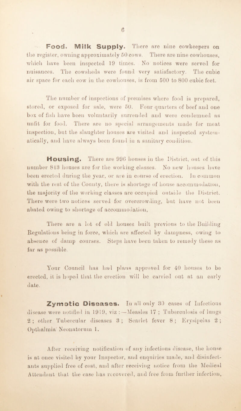 c Food. SVSilk SuppSy. There are nine cowkeepers on the register, owning approximately 50 cows. There are nine cowhouses, which have been inspected 19 times. No notices were served for nuisances. The cowsheds were found very satisfactory. The cubic air space for eacli cow in the cowhouses, is from 500 to 800 cubic feet. The number of inspections of premises where food is prepared, stored, or exposed for sale, were 50. Four quarters of beef and one box of fish have been voluntarily surrended and were condemned as unfit for food. There are no special arrangements made for meat inspection, but the slaughter houses are visited and inspected system- atically, and have always been found in a sanitary condition. Hotssitrag. There are 99(5 houses in the District, out of this number 843 houses are for the working chisses. No new houses have been erected during the year, or are in course of erection. In common with the rest of the County, there is shortage of house accommodation, the majority of the working classes are occupied outside the District. There were two notices served for overcrowding, but have not been abated owing to shortage of accommodation, There are a lot of old houses built previous to the Building Regulations being in force, which are affected by dampness, owing to absence of damp courses. Steps have been taken to remedy these as far as possible. Your Council has had plans approved for 40 houses to be erected, it is hoped that the erection will be carried out at an early date. Zymotic Diseases. In all only 30 cases of Infectious disease were notified in 1919, viz:—Measles 17 ; Tuberculosis of lungs 2 ; other Tubercular diseases 3 ; Scarlet fever 8 ; Erysipelas 2 ; Opthalmia Neonatorum 1. After receiving notification of any infectious disease, the house is at once visited by your Inspector, and enquiries made, and disinfect- ants supplied free of cost, and after receiving notice from the Medical Attendant that the case has recovered, and free from further infection,