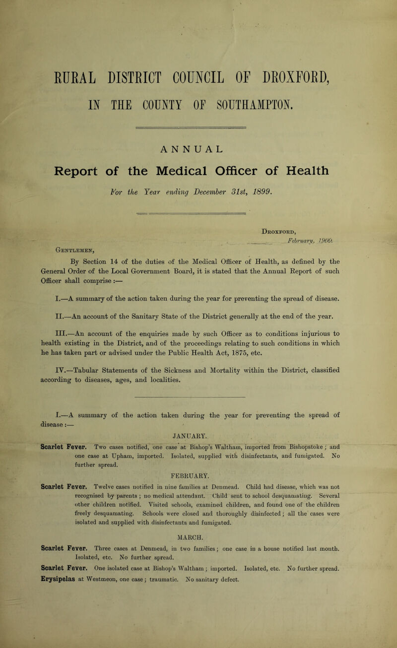 RURAL DISTRICT COUNCIL OF DROIFORD, IN THE COUNTY OF SOUTHAMPTON. ANNUAL Report of the Medical Officer of Health For the Year ending December 31st, 1899. Deoxford, February, WOO. Gentlemen, By Section 14 of the duties of the Medical Officer of Health, as defined by the General Order of the Local Government Board, it is stated that the Annual Report of such Officer shall comprise :— I. —A summary of the action taken during the year for preventing the spread of disease. II. —An account of the Sanitary State of the District generally at the end of the year. III. —An account of the enquiries made by such Officer as to conditions injurious to health existing in the District, and of the proceedings relating to such conditions in which he has taken part or advised under the Public Health Act, 1875, etc. IV. —Tabular Statements of the Sickness and Mortality within the District, classified according to diseases, ages, and localities. I.—A summary of the action taken during the year for preventing the spread of disease:— JANUARY. Scarlet Fever. Two cases notified, one case at Bishop’s Waltham, imported from Bishopstoke ; and one case at Upham, imported. Isolated, supplied with disinfectants, and fumigated. No further spread. FEBRUARY. Scarlet Fever. Twelve cases notified in nine families at Denmead. Child had disease, which was not recognised by parents ; no medical attendant. Child sent to school desquamating. Several other children notified. Visited schools, examined children, and found one of the children freely desquamating. Schools were closed and thoroughly disinfected; all the cases were isolated and supplied with disinfectants and fumigated. MARCH. Scarlet Fever. Three cases at Denmead, in two families; one case in a house notified last month. Isolated, etc. No further spread. Scarlet Fever. One isolated case at Bishop’s Waltham; imported. Isolated, etc. No further spread. Erysipelas at Westmeon, one case; traumatic. No sanitary defect.