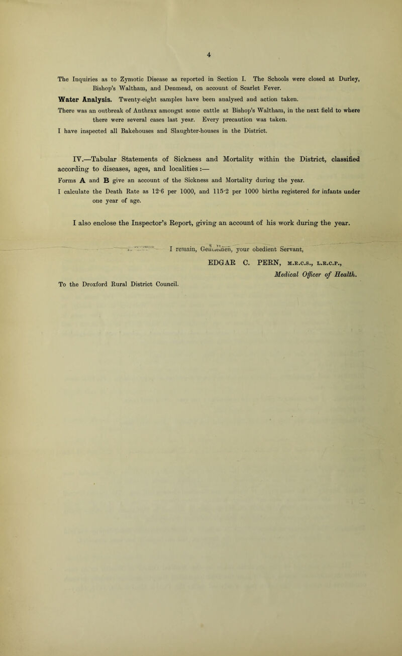 The Inquiries as to Zymotic Disease as reported in Section I. The Schools were closed at Durley, Bishop’s Waltham, and Denmead, on account of Scarlet Fever. Water Analysis. Twenty-eight samples have been analysed and action taken. There was an outbreak of Anthrax amongst some cattle at Bishop’s Waltham, in the next field to where there were several cases last year. Every precaution was taken. I have inspected all Bakehouses and Slaughter-houses in the District. IY.—Tabular Statements of Sickness and Mortality within the District, classified according to diseases, ages, and localities :— Forms A and B give an account of the Sickness and Mortality during the year. I calculate the Death Rate as 12-6 per 1000, and 115-2 per 1000 births registered for infants under one year of age. I also enclose the Inspector’s Report, giving an account of his work during the year. I remain, Geiiuclneh, your obedient Servant, To the Droxford Rural District Council. EDGAR C. PERN, m.k.c.s., l.r.c.p., Medical Officer of Health.