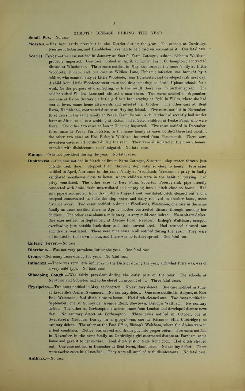 ZYMOTIC DISEASE DURING THE YEAR. Small Pox.—No case. Measles.—Has been fairly prevalent in the District during the year. The schools at Curdridge, Newtown, Soberton, and Hanibledon have had to be closed on account of it. One fatal case. * Scarlet Fever.—One case notified in January at Snett’s Farm Cottages, Ashton, Bishop’s Waltham, probably imported. One case notified in April, at Lomer Farm, Corhampton ; contracted disease at Winchester. Three cases notified in May, two cases in the same family at Little Woodcote, Upham, and one case at Widlew Lane, Upham ; infection was brought by a soldier, who came to stay at Little Woodcote, from Dorchester, and developed rash next day. A child from Little Woodcote went to school desquamating, so closed Upham schools for a week, for the purpose of disinfecting, with the result there was no further spread. The .soldier visited Widlew Lane and infected a man there. Two cases notified in September, one case at Exton Rectory ; a little girl had been staying at Ryhl in Wales, where she had scarlet fever, came home afterwards and infected her brother. The other case at Bent Farm, Hambledon, contracted disease at Hayling Island. Five cases notified in November, three cases in the same family at Peake Farm, Exton ; a child who had recently had scarlet fever at Alton, came to a wedding at Exton, and infected children at Peake Farm, who were there. The other two cases at Lower Upham ; imported. Five cases notified in December, three cases at Peake Farm, Exton, in the same family as cases notified there last month ; the other two cases at Hoe, Bishop’s Waltham, imported from Portsmouth. There were seventeen cases in all notified during the year. They were all isolated in their own homes, supplied with disinfectants and fumigated. No fatal case. Mumps.—Was not prevalent during the year. No fatal case. Diphtheria.—One case notified in March at Broom Farm Cottages, Soberton ; slop water thrown just outside back door. Stopped them throwing slop water so close to house Five cases notified in April, four cases in the same family at Woodlands, Westmeon ; privy in badly ventilated woodhouse close to house, where children were in the habit of playing ; had pi’ivy ventilated. The other case at Bere Farm, Soberton Forest; sink pipe directly connected with drain, drain unventilated and emptying into a ditch close to house. Had sink pipe disconnected from drain, drain trapped and ventilated, ditch cleaned oirt and a cesspool constructed to take the slop water, and dairy removed to another house, some distance away. Two cases notified in June at Woodlands, Westmeon, one case in the same family as cases notified there in April; mother contracted disease through nursing her children. The other case about a mile away; a very mild case indeed. No sanitary defect. One case notified in September, at Avenue Road, Newtown, Bishop’s Waltham ; cesspool overflowing just outside back door, and drain unventilated. Had cesspool cleaned out and drains ventilated. There were nine cases in all notified during the year. They were all isolated in their own homes, and there was no further spread. One fatal case. Enteric Fever.—No case. Diarrhoea.—Was not very prevalent during the year. One fatal case. Croup.—Not many cases during the year. No fatal case. Influenza.—There was very little influenza in the District during the year, and what there was, was of a very mild type. No fatal case. Whooping Cough.—Was fairly prevalent during the early part of the year. The schools at Newtown and Soberton had to be closed on account of it. Three fatal cases. Erysipelas.—Two cases notified in May, at Soberton. No sanitary defect. One case notified in June, at Leadville’s Corner, Swanmore. No sanitary defect. One case notified in August, at East End, Westmeon; foul ditch close to house. Had ditch cleaned out. Two cases notified in September, one at Sunnyside, Avenue Road, Newtown, Bishop’s Waltham. No sanitary defect. The other at Corhampton ; woman came from London and developed disease next day. No sanitary defect at Corhampton. Three cases notified in October, one at Swenstead’s Meadows, Durley, in a gipsys’ van, one at Kitnocks Hill, Curdridge; no sanitary defect. The other at the Post Oflfioe, Bishop’s Waltham, where the drains were in a foul condition. Notice was served and drains put into proper order. Two cases notified in November, in the same family at Curdridge ; girl contracted disease at Fareham, came home and gave it to her mother. Foul ditch just outside front door. Had ditch cleaned out. One case notified in December at Bent Farm, Hambledon. No sanitay defect. There were twelve cases in all notified. They were all supplied with disinfectants. No fatal case. Anthrax.—No case.