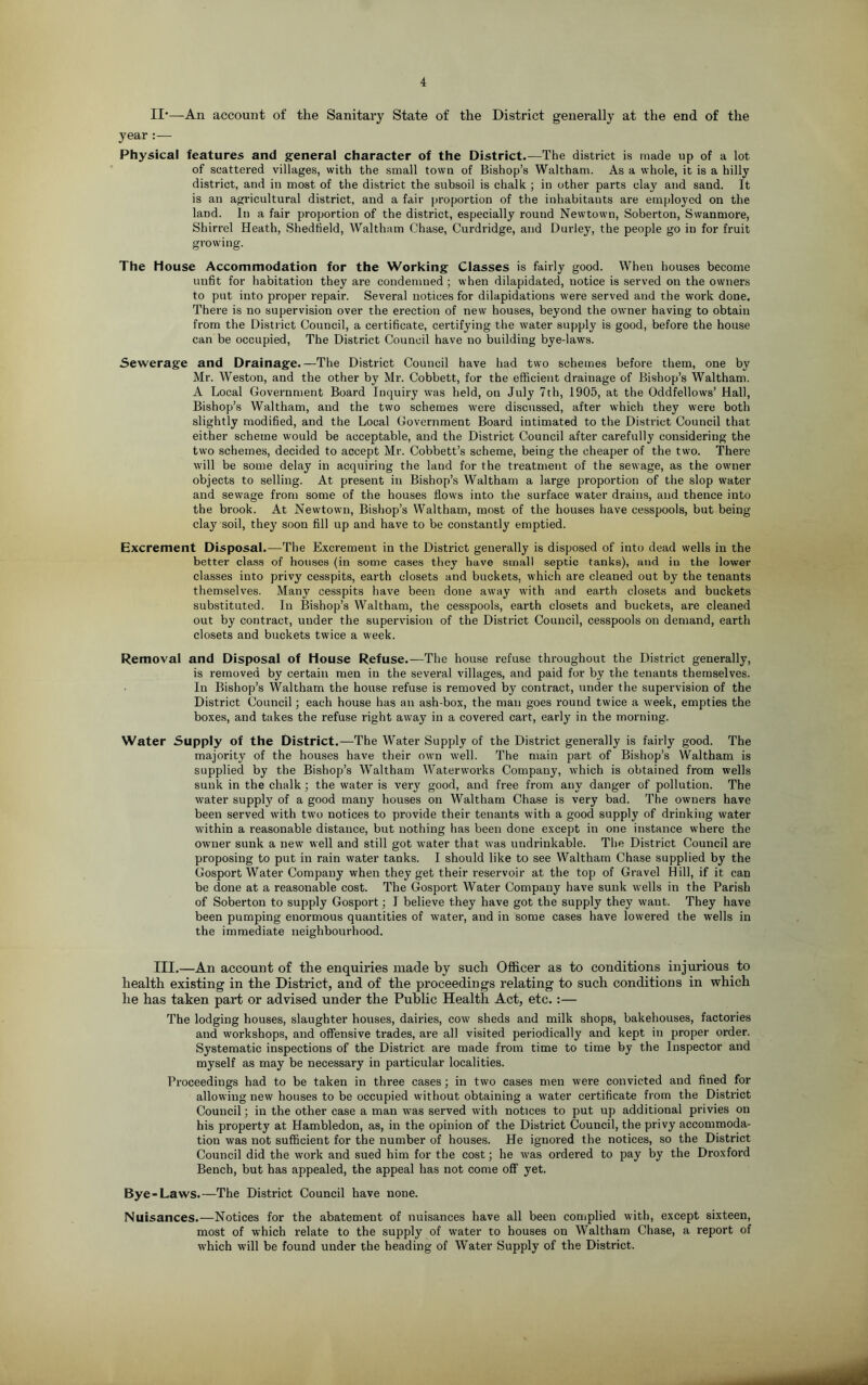 II'—An account of the Sanitary State of the District generally at the end of the year :— Physical features and general character of the District.—The district is made up of a lot of scattered villages, with the small town of Bishop’s Waltham. As a whole, it is a hilly district, and in most of the district the subsoil is chalk ; in other parts clay and sand. It is an agricultural district, and a fair proportion of the inhabitants are employed on the land. In a fair proportion of the district, especially round Newtown, Soberton, Swanmore, Shirrel Heath, Shedfield, Waltham Chase, Curdridge, and Durley, the people go in for fruit growing. The House Accommodation for the Working Classes is fairly good. When houses become unfit for habitation they are condemned ; when dilapidated, notice is served on the owners to put into proper repair. Several notices for dilapidations were served and the work done. There is no supervision over the erection of new houses, beyond the owner having to obtain from the District Council, a certificate, certifying the water supply is good, before the house can be occupied. The District Council have no building bye-laws. Sewerage and Drainage.—The District Council have had two schemes before them, one by Mr. Weston, and the other by Mr. Cobbett, for the efficient drainage of Bishop’s Waltham. A Local Government Board Inquiry was held, on July 7th, 1905, at the Oddfellows’ Hall, Bishop’s Waltham, and the two schemes were discussed, after which they were both slightly modified, and the Local Government Board intimated to the District Council that either scheme would be acceptable, and the District Council after carefully considering the two schemes, decided to accept Mr. Cobbett’s scheme, being the cheaper of the two. There w'ill be some delay in acquiring the land for the treatment of the sewage, as the owmer objects to selling. At present in Bishop’s Waltham a large proportion of the slop water and sewage from some of the houses flows into the surface water drains, and thence into the brook. At Newtown, Bishop’s Waltham, most of the houses have cesspools, but being clay soil, they soon fill up and have to be constantly emptied. Excrement Disposal.—The Excrement in the District generally is disposed of into dead wells in the better class of houses (in some cases they have small septic tanks), and in the lower classes into privy cesspits, earth closets and buckets, which are cleaned out by the tenants themselves. Many cesspits have been done away with and earth closets and buckets substituted. In Bishop’s Waltham, the cesspools, earth closets and buckets, are cleaned out by contract, under the supervision of the District Council, cesspools on demand, earth closets and buckets twice a week. Removal and Disposal of House Refuse.—The house refuse throughout the District generally, is removed by certain men in the several villages, and paid for by the tenants themselves. In Bishop’s Waltham the house refuse is removed by contract, under the supervision of the District Council; each house has an ash-box, the man goes round twice a week, empties the boxes, and takes the refuse right away in a covered cart, early in the morning. Water Supply of the District.—The Water Supply of the District generally is fairly good. The majority of the houses have their own well. The main part of Bishop’s Waltham is supplied by the Bishop’s Waltham Waterworks Company, which is obtained from wells sunk in the chalk; the water is very good, and free from any danger of pollution. The water supply of a good many houses on Waltham Chase is very bad. The owners have been served with two notices to provide their tenants with a good supply of drinking water within a reasonable distance, but nothing has been done except in one instance where the owner sunk a new well and still got water that was undi-inkable. The District Council are proposing to put in rain water tanks. I should like to see Waltham Chase supplied by the Gosport Water Company when they get their reservoir at the top of Gravel Hill, if it can be done at a reasonable cost. The Gosport Water Company have sunk wells in the Parish of Soberton to supply Gosport; I believe they have got the supply they want. They have been pumping enormous quantities of water, and in some cases have lowered the wells in the immediate neighbourhood. III.—An account of the enquiries made by such Officer as to conditions injurious to health existing in the District, and of the proceedings relating to such conditions in which he has taken part or advised under the Public Health Act, etc.:— The lodging houses, slaughter houses, dairies, cow sheds and milk shops, bakehouses, factories and workshops, and offensive trades, are all visited periodically and kept in proper order. Systematic inspections of the District are made from time to time by the Inspector and myself as may be necessary in particular localities. Proceedings had to be taken in three cases; in two cases men were convicted and fined for allowing new houses to be occupied without obtaining a water certificate from the District Council; in the other case a man was served with notices to put up additional privies on his property at Hambledon, as, in the opinion of the District Council, the privy accommoda- tion was not sufficient for the number of houses. He ignored the notices, so the District Council did the work and sued him for the cost; he was ordered to pay by the Droxford Bench, but has appealed, the appeal has not come off yet. Bye-Laws.—The District Council have none. Nuisances.—Notices for the abatement of nuisances have all been coniplied with, except sixteen, most of which relate to the supply of water to houses on Waltham Chase, a report of which will be found under the heading of Water Supply of the District.