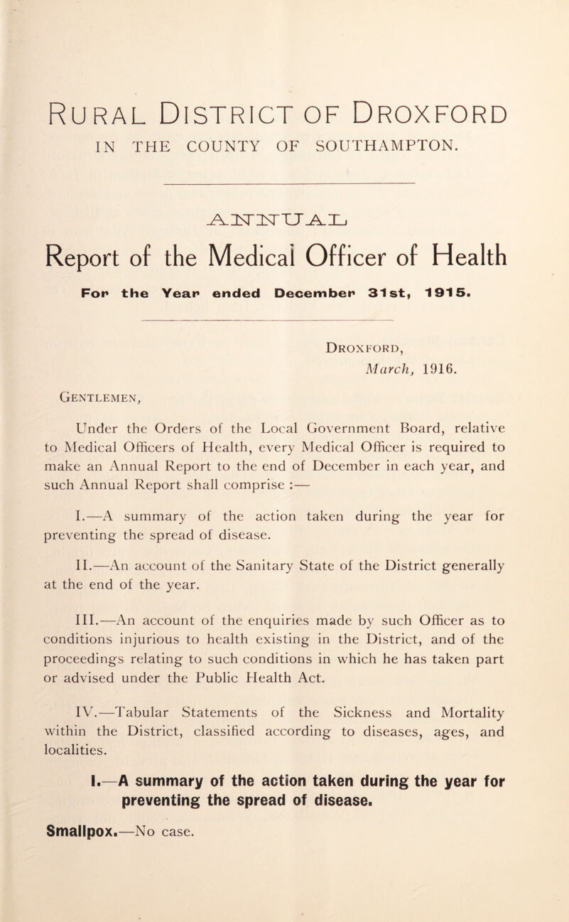 Rural District of Droxford IN THE COUNTY OF SOUTHAMPTON. ^VZLTI\rTT_A_ILj Report of the Medical Officer of Health For* the Year ended December 31 st, 1915. Gentlemen, Droxford, March, 1916. Under the Orders of the Local Government Board, relative to Medical Officers of Health, every Medical Officer is required to make an Annual Report to the end of December in each year, and such Annual Report shall comprise :— I. —A summary of the action taken during the year for preventing the spread of disease. II. —An account of the Sanitary State of the District generally at the end of the year. III.—An account of the enquiries made by such Officer as to conditions injurious to health existing in the District, and of the proceedings relating to such conditions in which he has taken part or advised under the Public Health Act. IV.—Tabular Statements of the Sickness and Mortality within the District, classified according to diseases, ages, and localities. I.—A summary of the action taken during the year for preventing the spread of disease. Smallpox.—No case.