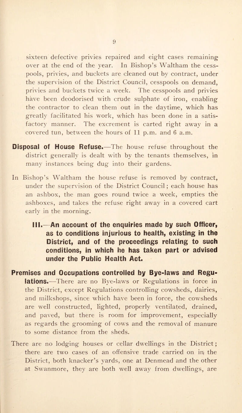 sixteen defective privies repaired and eight cases remaining over at the end of the year. In Bishop’s Waltham the cess- pools, privies, and buckets are cleaned out by contract, under the supervision of the District Council, cesspools on demand, privies and buckets twice a week. The cesspools and privies have been deodorised with crude sulphate of iron, enabling the contractor to clean them out in the daytime, which has greatly facilitated his work, which has been done in a satis- factory manner. The excrement is carted right away in a covered tun, between the hours of 11 p.m. and 6 a.m. Disposal Of House Refuse.—The house refuse throughout the district generally is dealt with by the tenants themselves, in many instances being dug into their gardens. In Bishop’s Waltham the house refuse is removed by contract, under the supervision of the District Council; each house has an ashbox, the man goes round twice a week, empties the ashboxes, and takes the refuse right away in a covered cart early in the morning. IN.—An account of the enquiries made by such Officer, as to conditions injurious to health, existing in the District, and of the proceedings relating to such conditions, in which he has taken part or advised under the Public Health Act. Premises and Occupations controlled by Bye-laws and Regu- lations.—There are no Bye-laws or Regulations in force in the District, except Regulations controlling cowsheds, dairies, and milkshops, since which have been in force, the cowsheds are well constructed, lighted, properly ventilated, drained, and paved, but there is room for improvement, especially as regards the grooming of cows and the removal of manure to some distance from the sheds. There are no lodging houses or cellar dwellings in the District; there are two cases of an offensive trade carried on inj the District, both knacker’s yards, one at Denmead and the other at Swanmore, they are both well away from dwellings, are