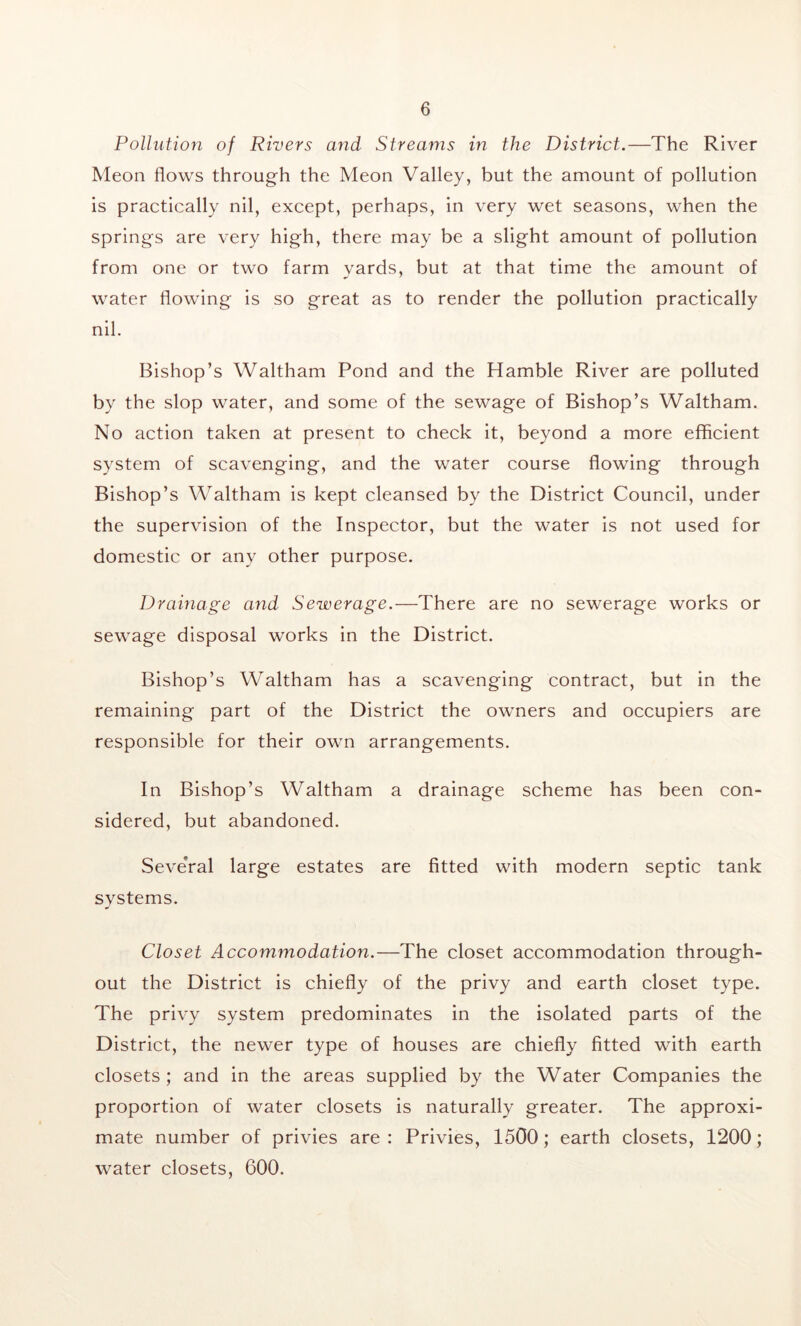 Pollution of Rivers and Streams in the District.—The River Meon flows through the Meon Valley, but the amount of pollution is practically nil, except, perhaps, in very wet seasons, when the springs are very high, there may be a slight amount of pollution from one or two farm yards, but at that time the amount of water flowing is so great as to render the pollution practically nil. Bishop’s Waltham Pond and the Hamble River are polluted by the slop water, and some of the sewage of Bishop’s Waltham. No action taken at present to check it, beyond a more efficient system of scavenging, and the water course flowing through Bishop’s Waltham is kept cleansed by the District Council, under the supervision of the Inspector, but the water is not used for domestic or any other purpose. Drainage and Sewerage.—There are no sewerage works or sewage disposal works in the District. Bishop’s Waltham has a scavenging contract, but in the remaining part of the District the owners and occupiers are responsible for their own arrangements. In Bishop’s Waltham a drainage scheme has been con- sidered, but abandoned. Seve'ral large estates are fitted with modern septic tank systems. Closet Accommodation.—The closet accommodation through- out the District is chiefly of the privy and earth closet type. The privy system predominates in the isolated parts of the District, the newer type of houses are chiefly fitted with earth closets ; and in the areas supplied by the Water Companies the proportion of water closets is naturally greater. The approxi- mate number of privies are : Privies, 1500; earth closets, 1200; water closets, 600.