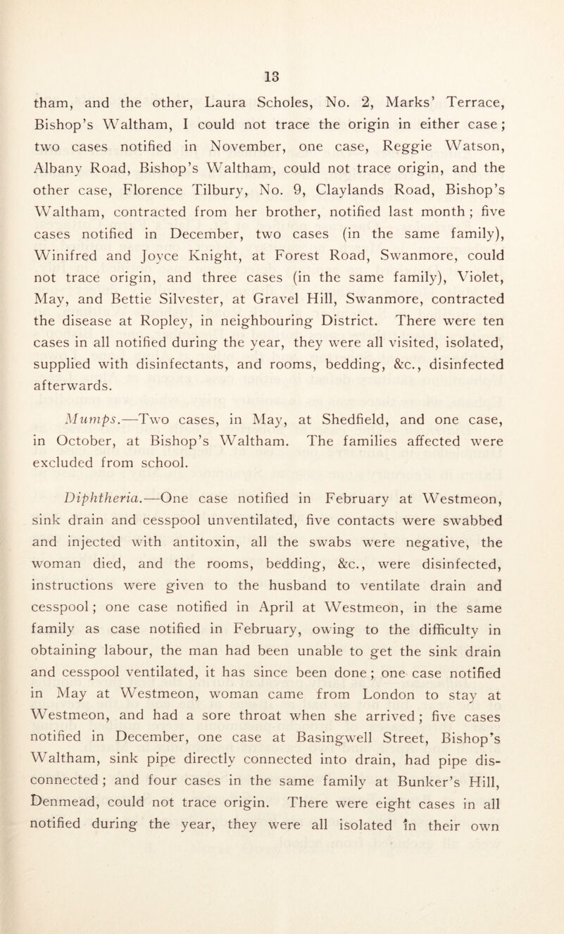 tham, and the other, Laura Scholes, No. 2, Marks’ Terrace, Bishop’s Waltham, I could not trace the origin in either case; two cases notified in November, one case, Reggie Watson, Albany Road, Bishop’s Waltham, could not trace origin, and the other case, Florence Tilbury, No. 9, Claylands Road, Bishop’s Waltham, contracted from her brother, notified last month ; five cases notified in December, two cases (in the same family), Winifred and Joyce Knight, at Forest Road, Swanmore, could not trace origin, and three cases (in the same family), Violet, May, and Bettie Silvester, at Gravel Hill, Swanmore, contracted the disease at Ropley, in neighbouring District. There were ten cases in all notified during the year, they wTere all visited, isolated, supplied with disinfectants, and rooms, bedding, &c., disinfected afterwards. Mumps.—Two cases, in May, at Shedfield, and one case, in October, at Bishop’s Waltham. The families affected were excluded from school. Diphtheria.—One case notified in February at Westmeon, sink drain and cesspool unventilated, five contacts were swabbed and injected with antitoxin, all the swabs w’ere negative, the woman died, and the rooms, bedding, &c., were disinfected, instructions were given to the husband to ventilate drain and cesspool; one case notified in April at Westmeon, in the same family as case notified in February, owing to the difficulty in obtaining labour, the man had been unable to get the sink drain and cesspool ventilated, it has since been done; one case notified in May at Westmeon, woman came from London to stay at Westmeon, and had a sore throat when she arrived; five cases notified in December, one case at Basingw^ell Street, Bishop's Waltham, sink pipe directly connected into drain, had pipe dis- connected ; and four cases in the same family at Bunker’s Hill, Denmead, could not trace origin. There were eight cases in all notified during the year, they were all isolated in their own