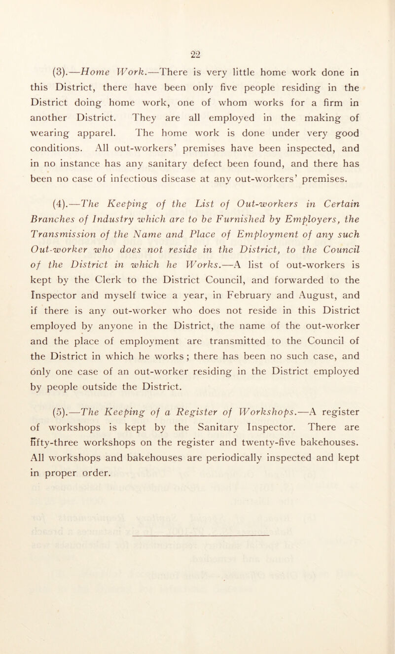 (3) .—Home Work.—There is very little home work done in this District, there have been only five people residing in the District doing home work, one of whom works for a firm in another District. They are all employed in the making of wearing apparel. The home work is done under very good conditions. All out-workers’ premises have been inspected, and in no instance has any sanitary defect been found, and there has been no case of infectious disease at any out-workers’ premises. (4) .—The Keeping of the List of Out-workers in Certain Branches of Industry which are to he Furnished by Employers, the Transmission of the Name and Place of Employment of any such Out-worker who does not reside in the District, to the Council of the District in which he Works.—A list of out-workers is kept by the Clerk to the District Council, and forwarded to the Inspector and myself twice a year, in February and August, and if there is any out-worker who does not reside in this District employed by anyone in the District, the name of the out-worker and the place of employment are transmitted to the Council of the District in which he works ; there has been no such case, and only one case of an out-worker residing in the District employed by people outside the District. (5) .—The Keeping of a Register of Workshops.—A register of workshops is kept by the Sanitary Inspector. There are fifty-three workshops on the register and twenty-five bakehouses. All workshops and bakehouses are periodically inspected and kept in proper order.