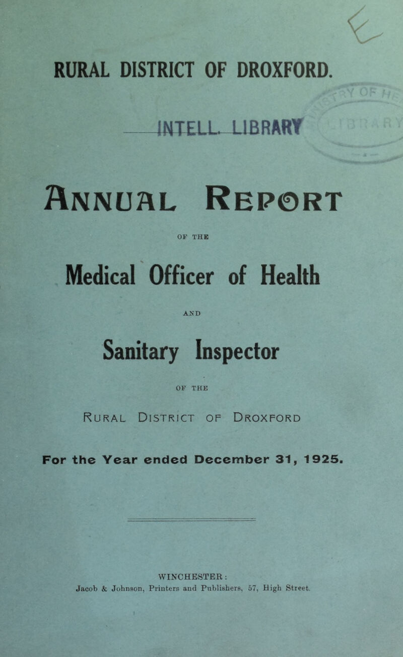 INTELL-UBRART Annuhl Report OF THE Medical Officer of Health Sanitary Inspector OF THE Rural District of Droxford For the Year ended December 31, 1925. WINCHESTER: Jacob & Johnson, Printers and Publishers, 57, High Street.