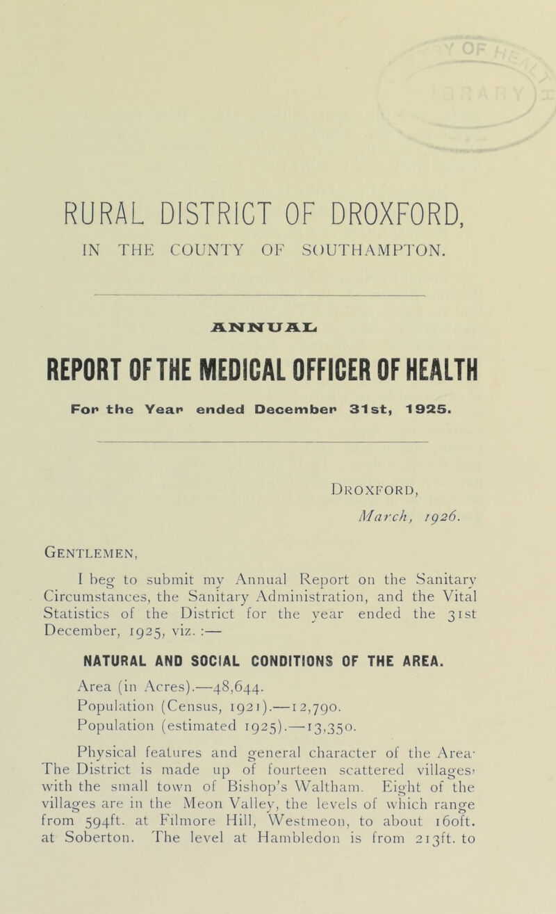 IN THK COUNTY OF SOUTHAMPTON. REPORT OFTHE MEDICAL OFFICER OF HEALTH For the Year ended December 31st, 1925. Droxford, March, ig26. Gentlemen, I beg to submit my Annual Report on the Sanitary Circumstances, the Sanitary Administration, and the Vital Statistics of the District for the year ended the 31st December, 1925, viz. :— NATURAL AND SOCIAL CONDITIONS OF THE AREA. Area (in Acres).—48,644. Population (Census, 1921).—12,790. Population (estimated 1925).—13.350. Physical features and general character of the Area- The District is made up of fourteen scattered villages’ with the small town of Bishop’s Waltham, Eight of the villages are in the Meon Valley, the levels of which range from 594ft. at Fdmore Hill, Westmeon, to about i6oft. at Soberton. The level at Hambledon is from 213ft. to