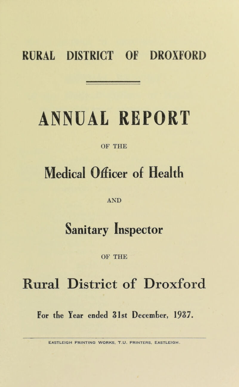 ANNUAL REPORT OF THE Medical Oflicer of Healtli AND Sanitary Inspector OF THE Rural District of Droxford For the Year ended 31st December, 1937. EASTLEIGH PRINTING WORKS. T.U. PRINTERS, EASTLEIGH.
