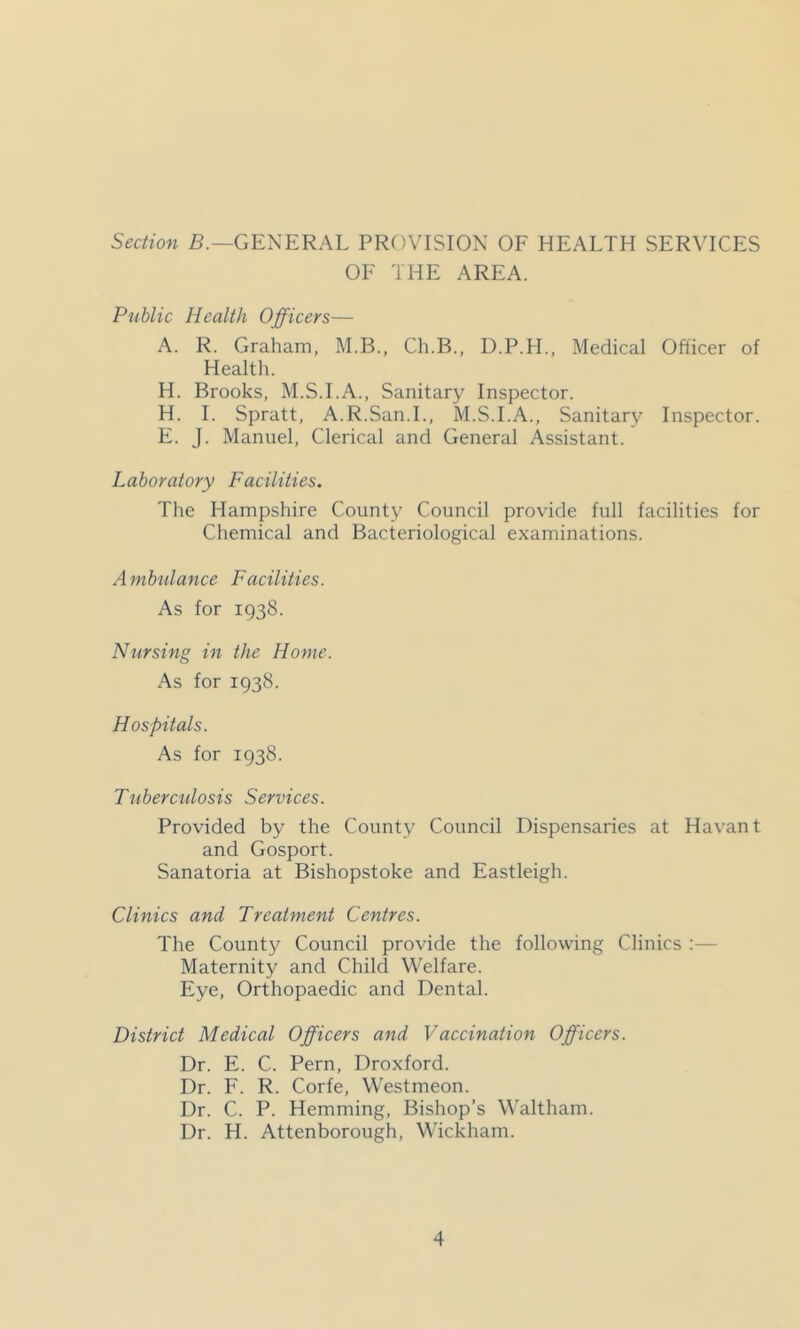 Section B.—GENERAL PROVISION OF HEALTH SERVICES OF THE AREA. Public Health Officers— A. R. Graham, M.B., Ch.B., D.P.H., Medical Officer of Health. H. Brooks, M.S.I.A., Sanitary Inspector. H. 1. Spratt, A.R.San.L, M.S.I.A., Sanitary Inspector. E. J. Manuel, Clerical and General Assistant. Laboratory Facilities. The Hampshire County Council provide full facilities for Chemical and Bacteriological examinations. Ambulance Facilities. As for 1938. Nursing in the Home. As for 1938. Hospitals. As for 1938. Tuberculosis Services. Provided by the County Council Dispensaries at Havant and Gosport. Sanatoria at Bishopstoke and Eastleigh. Clinics and Treatment Centres. The County Council provide the following Clinics :— Maternity and Child Welfare. Eye, Orthopaedic and Dental. District Medical Officers and Vaccination Officers. Dr. E. C. Pern, Droxford. Dr. F. R. Corfe, Westmeon. Dr. C. P. Hemming, Bishop’s Waltham. Dr. H. Attenborough, Wickham.