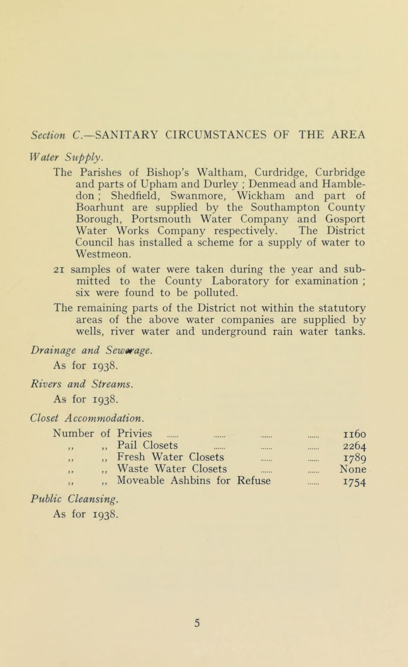 Section C.—SANITARY CIRCUMSTANCES OF THE AREA Water Supply. The Parishes of Bishop’s Waltham, Curdridge, Curbridge and parts of Upham and Durley ; Denmead and Hamble- don ; Shedfield, Swanmore, Wickham and part of Boarhunt are supplied by the Southampton County Borough, Portsmouth Water Company and Gosport Water Works Company respectively. The District Council has installed a scheme for a supply of water to Westmeon. 21 samples of water were taken during the year and sub- mitted to the County Laboratory for examination ; six were found to be polluted. The remaining parts of the District not within the statutory areas of the above water companies are supplied by wells, river water and underground rain water tanks. Drainage and Sewerage. As for 1938. Rivers and Streams. As for 1938. Closet Accommodation. Number of Privies 1160 ,, ,, Pail Closets 2264 ,, ,, Fresh Water Closets 1789 ,, ,, Waste Water Closets None ,, ,, Moveable Ashbins for Refuse 1754 Public Cleansing. As for 1938.