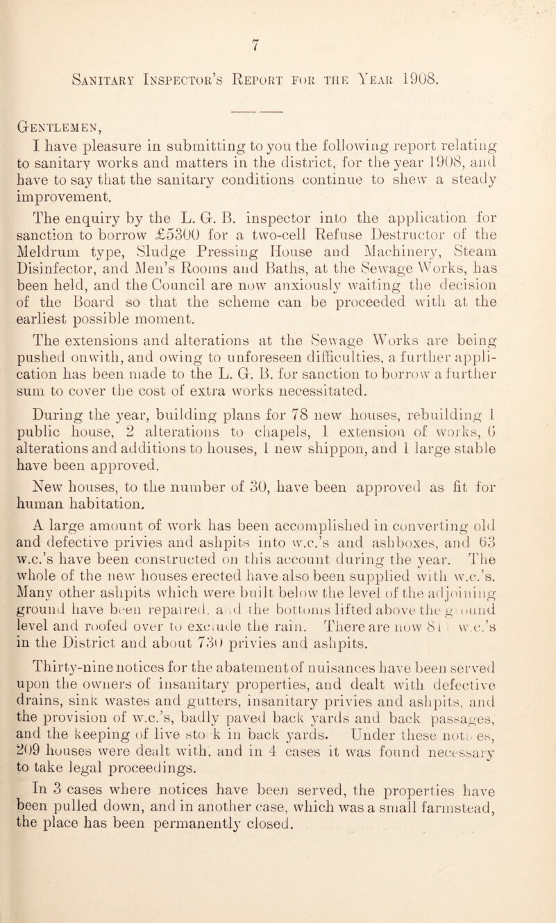 Gentlemen, I have pleasure in submitting to you the following report relating to sanitary works and matters in the district, for the year 1908, and have to say that the sanitary conditions continue to shew a steady improvement. The enquiry by the L. G. B. inspector into the application for sanction to borrow £5300 for a two-cell Refuse Destructor of the Meldrum type, Sludge Pressing House and Machinery, Steam Disinfector, and Men’s Rooms and Baths, at the Sewage Works, has been held, and the Council are now anxiously waiting the decision of the Board so that the scheme can be proceeded with at the earliest possible moment. The extensions and alterations at the Sewage Works are being pushed onwith, and owing to unforeseen difficulties, a further appli- cation has been made to the L. G. B. for sanction to borrow a further sum to cover the cost of extra works necessitated. During the year, building plans for 78 new houses, rebuilding 1 public house, 2 alterations to chapels, 1 extension of works, (i alterations and additions to houses, 1 new shippon, and 1 large stable have been approved. New houses, to the number of 30, have been approved as fit for human habitation. A large amount of work has been accomplished in converting old and defective privies and ashpits into w.c.’s and ash boxes, and 63 w.c.’s have been constructed cm this account during the year. The whole of the new houses erected have also been supplied with w.c.’s. Many other ashpits which were built below the level of the adjoining ground have baen repaired, and the bottoms lifted above the g uund level and roofed over to excmde the rain. There are now 8i w.c.’s in the District and about 730 privies and ashpits. Thirty-nine notices for the abatement of nuisances have been served upon the owners of insanitary properties, and dealt with defective drains, sink wastes and gutters, insanitary privies and ashpits, and the provision of w.c.’s, badly paved back yards and back passages, and the keeping of live sto k in back yards. Under these not. es, 209 houses were dealt with, and in 4 cases it was found necessary to take legal proceedings. In 3 cases where notices have been served, the properties have been pulled down, and in another case, which was a small farmstead, the place has been permanently closed.