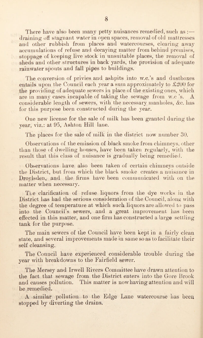 There have also been many petty nuisances remedied, such as :— draining off stagnant water in open spaces, removal of old mattresses and other rubbish from places and watercourses, clearing away accumulations of refuse and decaying matter from behind premises, stoppage of keeping live stock in unsuitable places, the removal of sheds and other structures in back yards, the provision of adequate rainwater spouts and fall pipes to buildings. The conversion of privies and ashpits into w.c.’s and dustboxes entails upon the Council each year a sum approximately to <£2100 for the providing of adequate sewers in place of the existing ones, which are in many cases incapable of taking the sewage from w.c’s. A considerable length of sewers, with the necessary manholes, &c. has for this purpose been constructed during the year. One new license for the sale of milk has been granted during the year, viz.: at 95, Ashton Hill lane. The places for the sale of milk in the district now number 30. Observations of the emission of black smoke from chimneys, other than those of dwelling houses, have been taken regularly, with the result that this class of nuisance is gradually being remedied. Observations have also been taken of certain chimneys outside the District, but from which the black smoke creates a nuisance in Droylsden, and the firms have been communicated with on the matter when necessary. The clarification of refuse liquors from the dye works in the District has had the serious consideration of the Council, a lout; with the degree of temperature at which such liquors are allowed to pass into the Council’s sewers, and a great improvement has been effected in this matter, and one firm has constructed a large settling tank for the purpose. The main sewers of the Council have been kept in a fairly clean state, and several improvements made in same so as to facilitate their self cleansing. The Council have experienced considerable trouble during the year with breakdowns to the Fairfield sewer. The Mersey and Invell Rivers Committee have drawn attention to the fact that sewage from the District enters into the Gfore Brook and causes pollution. This matter is now having attention and will be remedied. A similar pollution to the Edge Lane watercourse has been stopped by diverting the drains.