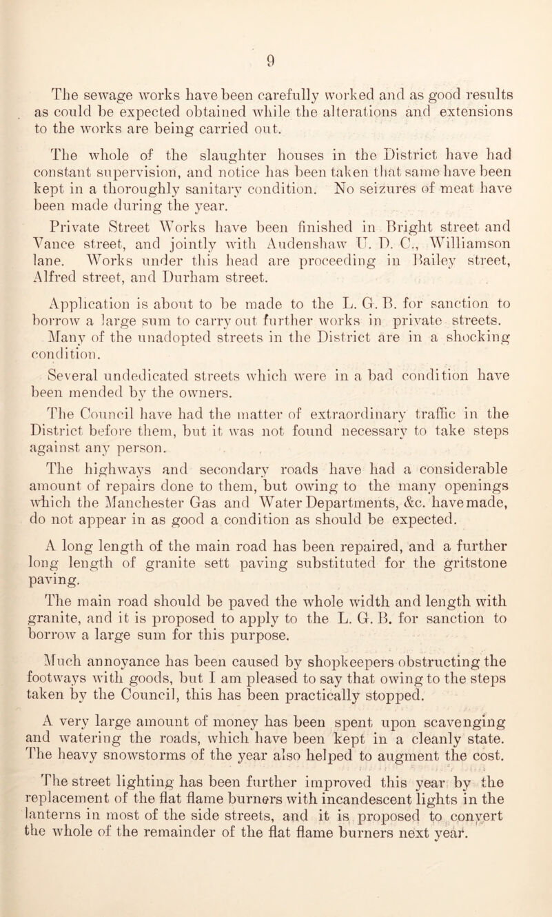 The sewage works have been carefully worked and as good results as could be expected obtained while the alterations and extensions to the works are being carried out. The whole of the slaughter houses in the District have had constant supervision, and notice has been taken that same have been kept in a thoroughly sanitary condition. No seizures of meat have been made during the year. Private Street Works have been finished in Bright street and Vance street, and jointly with Audenshaw U. D. 0., Williamson lane. Works under this head are proceeding in Bailey street, Alfred street, and Durham street. Application is about to be made to the L. G. B. for sanction to borrow a large sum to carryout further works in private streets. Many of the unadopted streets in the District are in a shocking condition. Several undedicated streets which were in a bad condition have been mended by the owners. The Council have had the matter of extraordinary traffic in the District before them, but it was not found necessary to take steps against any person. The highways and secondary roads have had a considerable amount of repairs done to them, but owing to the many openings which the Manchester Gas and Water Departments, &c. have made, do not appear in as good a condition as should be expected. A long length of the main road has been repaired, and a further long length of granite sett paving substituted for the gritstone paving. The main road should be paved the whole width and length with granite, and it is proposed to apply to the L. Gf. B. for sanction to borrow a large sum for this purpose. Much annoyance has been caused by shopkeepers obstructing the footways with goods, but I am pleased to say that owing to the steps taken by the Council, this has been practically stopped. A very large amount of money has been spent upon scavenging and watering the roads, which have been kept in a cleanly state. The heavy snowstorms of the year also helped to augment the cost. ‘ ’ Tv -V- n r; •• f The street lighting has been further improved this year by the replacement of the flat flame burners with incandescent lights in the lanterns in most of the side streets, and it is proposed to convert the whole of the remainder of the flat flame burners next yeaf.