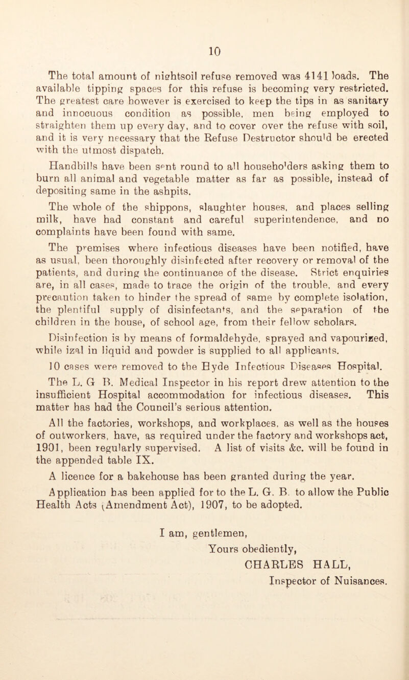 The total amount of nierhtsoil refuse removed was 4141 loads. The available tipping spaces for this refuse is becoming very restricted. The greatest care however is exercised to keep the tips in as sanitary and innocuous condition as possible, men being employed to straighten them up every day, and to cover over the refuse with soil, and it is very necessary that the Refuse Destructor should be erected with the utmost dispatch. Handbills have been s^nt round to all househo’ders asking them to burn all animal and vegetable matter as far as possible, instead of depositing same in the ashpits. The whole of the shippons, slaughter houses, and places selling milk, have had constant and careful superintendence, and no complaints have been found with same. The premises where infectious diseases have been notified, have as usual, been thoroughly disinfected after recovery or removal of the patients, and during the continuance of the disease. Strict enquiries are, in all cases, made to trace the origin of the trouble, and every precaution taken to hinder the spread of same by complete isolation, the plentiful supply of disinfectants, and the separation of the children in the house, of school age, from their fellow scholars. Disinfection is by means of formaldehyde, sprayed and vapourized, while izal in liquid and powder is supplied to all applicants. 10 cases were removed to the Hyde Infectious Diseases Hospital. The L. G B. Medical Inspector in his report drew attention to the insufficient Hospital accommodation for infectious diseases. This matter has had the Council’s serious attention. All the factories, workshops, and workplaces, as well as the houses of outworkers, have, as required under the factory and workshops act, 1901, been regularly supervised. A list of visits &c. will be found in the appended table IX. A licence for a bakehouse has been granted during the year. Application has been applied for to the L. G. B. to allow the Public Health Acts ^Amendment Act), 1907, to be adopted. I am, gentlemen, Yours obediently, CHARLES HALL, Inspector of Nuisances.