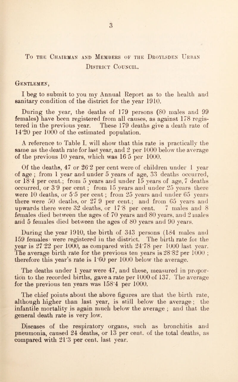 To the Chairman and Members of the Droylsden Urban District Council. Gentlemen, I beg to submit to you my Annual Report as to the health and sanitary condition of the district for the year 1910. During the year, the deaths of 179 persons (80 males and 99 females) have been registered from all causes, as against 178 regis- tered in the previous year. These 179 deaths give a death rate of 14*20 per 1000 of the estimated population. A reference to Table I. will show that this rate is practically the same as the death rate for last year, and 2 per 1000 below the average of the previous 10 years, which was 16 5 per 1000. Of the deaths, 47 or 26*2 per cent were of children under 1 year of age ; from 1 year and under 5 years of age, 33 deaths occurred, or 18*4 per cent.; from 5 years and under 15 years of age, 7 deaths occurred, or 3 9 per cent ; from 15 years and under 25 years there were 10 deaths, or 5*5 per cent ; from 25 years and under 65 years there were 50 deaths, or 27 9 per cent.; and from 65 years and upwards there were 32 deaths, or 17*8 per cent. 7 males and 8 females died between the ages of 70 years and 80 years, and 2 males and 5 females died between the ages of 80 years and 90 years. During the year 1910, the birth of 343 persons (184 males and 159 females ' were registered iu the district. The birth rate foi the year is 27 *22 per 1000, as compared with 24*78 per 1000 last year. The average birth rate for the previous ten years is 28*82 per 1000 ; therefore this year’s rate is 1*60 per 1000 below the average. The deaths under 1 year were 47, and these, measured in propor- tion to the recorded births, gave a rate per 1000 of 137. The average for the previous ten years was 158*4 per 1000. The chief points about the above figures are that the birth rate, although higher than last year, is still below the average ; the infantile mortality is again much below the average ; and that the general death rate is very low. Diseases of the respiratory organs, such as bronchitis and pneumonia, caused 24 deaths, or 13 per cent, of the total deaths, as compared with 2T3 per cent, last year.