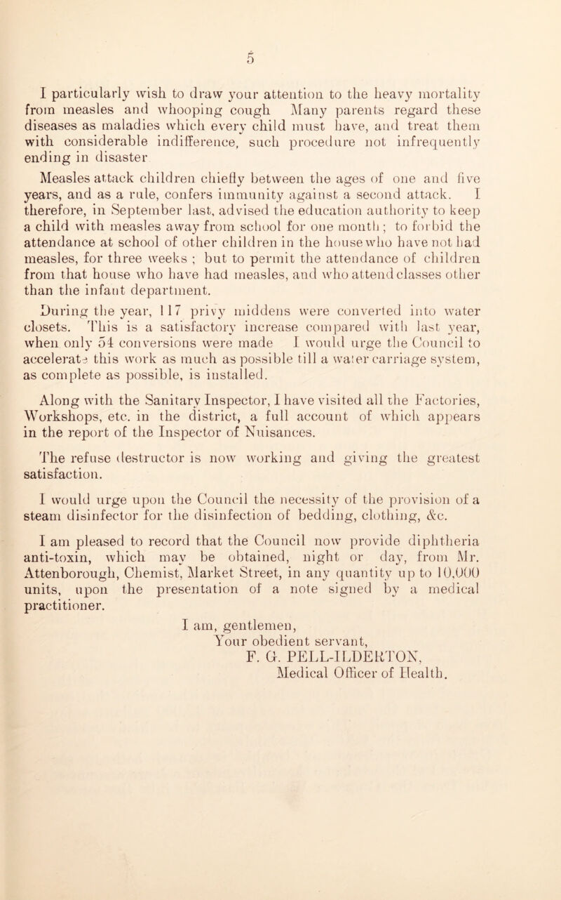 I particularly wish to draw your attention to the heavy mortality from measles and whooping cough Many parents regard these diseases as maladies which every child must have, and treat them with considerable indifference, such procedure not infrequently ending in disaster Measles attack children chiefly between the ages of one and five years, and as a rule, confers immunity against a second attack. I therefore, in September last, advised the education authority to keep a child with measles away from school for one month ; to forbid the attendance at school of other children in the house who have not had measles, for three weeks ; but to permit the attendance of children from that house who have had measles, and who attend classes other than the infant department. During the year, 117 privy middens were converted into water closets. This is a satisfactory increase compared with last year, when only 51 conversions were made I would urge the Council to accelerate this work as much as possible till a water carriage system, as complete as possible, is installed. Along with the Sanitary Inspector, I have visited all the Factories, Workshops, etc. in the district, a full account of which appears in the report of the Inspector of Nuisances. The refuse destructor is now working and giving the greatest satisfaction. I would urge upon the Council the necessity of the provision of a steam disinfector for the disinfection of bedding, clothing, Ac. I am pleased to record that the Council now provide diphtheria anti-toxin, which may be obtained, night or day, from Mr. Attenborough, Chemist, Market Street, in any quantity up to 10,000 units, upon the presentation of a note signed by a medical practitioner. I am, gentlemen, Your obedient servant, F. G. PELL-ILDERTON, Medical Officer of Health.