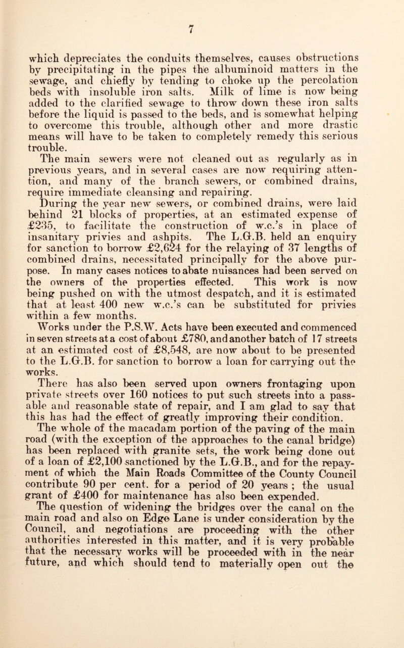 which depreciates the conduits themselves, causes obstructions by precipitating in the pipes the albuminoid matters in the sewage, and chiefly by tending to choke up the percolation beds with insoluble iron salts. Milk of lime is now being added to the clarified sewage to throw down these iron salts before the liquid is passed to the beds, and is somewhat helping to overcome this trouble, although other and more drastic means will have to be taken to completely remedy this serious trouble. The main sewers were not cleaned out as regularly as in previous years,, and in several cases are now requiring atten- tion, and many of the branch sewers, or combined drains, require immediate cleansing and repairing. During the year new sewers, or combined drains, were laid behind 21 blocks of properties, at an estimated expense of <£235, to facilitate the construction of w.c.’s in place of insanitary privies and ashpits. The L.G.B. held an enquiry for sanction to borrow £2,624 for the relaying of 37 lengths of combined drains, necessitated principally for the above pur- pose. In many cases notices to abate nuisances had been served on the owners of the properties effected. This work is now being pushed on with the utmost despatch, and it is estimated that at least 400 new w.c.’s can be substituted for privies within a few months. Works under the P.S.W. Acts have been executed and commenced in seven streets at a cost of about £780, and another batch of 17 streets at an estimated cost of £8,548, are now about to be presented to the L.G.B. for sanction to borrow a loan for carrying out the works. There has also been served upon owners frontaging upon private streets over 160 notices to put such streets into a pass- able and reasonable state of repair, and I am glad to say that this has had the effect of greatly improving their condition. The whole of the macadam portion of the paving of the main road (with the exception of the approaches to the canal bridge) has been replaced with granite sets, the work being done out of a loan of £2,100 sanctioned by the L.G.B., and for the repay- ment of which the Main Roads Committee of the County Council contribute 90 per cent, for a period of 20 years ; the usual grant of £400 for maintenance has also been expended. The question of widening the bridges over the canal on the main road and also on Edge Lane is under consideration by the Council, and negotiations are proceeding with the other authorities interested in this matter, and it is very probable that the necessary works will be proceeded with in the near future, and which should tend to materially open out the