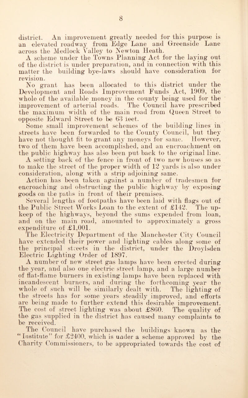 district. An improvement greatly needed for this purpose is an elevated roadway from Edge Lane and Greenside Lane across the Medlock Valley to Newton Heath. A scheme under the Towns Planning Act for the laying out of the district is under preparation, and in connection with this matter the building bye-laws should have consideration for revision. No grant has been allocated to this district under the Development and Loads Improvement Funds Act, 1909, the whole of the available rnonej^ in the county being used for the improvement of arterial roads. The Council have prescribed the maximum width of the main road from Queen Street to opposite Edward Street to be 63 ieet. Some small improvement schemes of the building lines in streets have been forwarded to the County Council, but they have not thought fit to grant any moneys for same. However, two of them have been accomplished, and an encroachment on the public highway has also been put back to the original line. A setting back of the fence in front of two new houses so as to make the street of the proper width of 12 yards is also under consideration, along with a strip adjoining same. Action has been taken against a number of tradesmen for encroaching and obstructing the public highway by exposing goods on the paths in front of their premises. Several lengths of footpaths have been laid with flags out of the Public Street Works Loan to the extent of £112. The up- keep of the highways, beyond the sums expended from loan, and on the main road, amounted to approximately a gross expenditure of £1,001. The Electricity Department of the Manchester City Council have extended their power and lighting cables along some of the principal streets in the district, under the Droylsden Electric Lighting Order of 1897. A number of new street gas lamps have been erected during the year, and also one electric street lamp, and a large number of flat-flame burners in existing lamps have been replaced with incandescent burners, and during the forthcoming year the whole of such will be similarly dealt with. The lighting of the streets has for some years steadily improved, and efforts are being made to further extend this desirable improvement. The cost of street lighting was about £860. The quality of the gas supplied in the district has caused many complaints to be received. The Council have purchased the buildings known as the “Institute” for £2400, which is under a scheme approved by the Charity Commissioners, to be appropriated towards the cost of