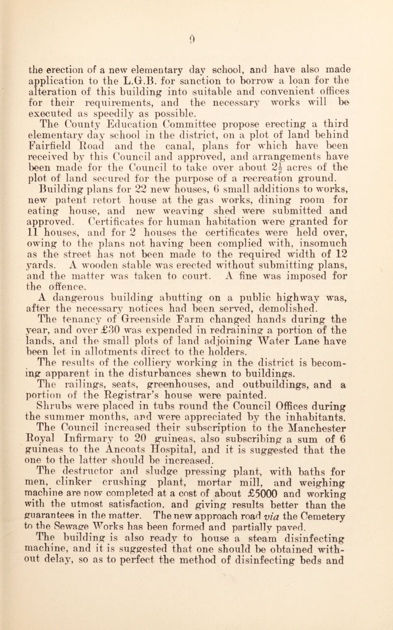 0 the erection of a new elementary day school, and have also made application to the L.G.B. for sanction to borrow a loan for the alteration of this building into suitable and convenient offices for their requirements, and the necessary works will be executed as speedily as possible. The County Education Committee propose erecting a third elementary day school in the district, on a plot of land behind Fairfield Road and the canal, plans for which have been received by this Council and approved, and arrangements have been made for the Council to take over about 2\ acres of the plot of land secured for the purpose of a recreation ground. Building plans for 22 new houses, 6 small additions to works, new patent retort house at the gas works, dining room for eating house, and new weaving shed were submitted and approved. Certificates for human habitation were granted for 11 houses, and for 2 houses the certificates were held over, owing to the plans not having been complied with, insomuch as the street has not been made to the required width of 12 yards. A wooden stable was erected without submitting plans, and the matter was taken to court. A fine was imposed for the offence. A dangerous building abutting on a public highway was, after the necessary notices had been served, demolished. The tenancy of Greenside Farm changed hands during the year, and over £30 was expended in redraining a portion of the lands, and the small plots of land adjoining Water Lane have been let in allotments direct to the holders. The results of the colliery working in the district is becom- ing apparent in the disturbances shewn to buildings. The railings, seats, greenhouses, and outbuildings, and a portion of the Registrar’s house were painted. Shrubs were placed in tubs round the Council Offices during the summer months, and were appreciated by the inhabitants. The Council increased their subscription to the Manchester Royal Infirmary to 20 guineas, also subscribing a sum of 6 guineas to the Ancoats Hospital, and it is suggested that the one to the latter should be increased. The destructor and sludge pressing plant, with baths for men,, clinker crushing plant, mortar mill, and weighing machine are now completed at a cost of about £5000 and working with the utmost satisfaction, and giving results better than the guarantees in the matter. The new approach road via the Cemetery to the Sewage Works has been formed and partially paved. The building is also ready to house a steam disinfecting machine, and it is suggested that one should be obtained with- out delay, so as to perfect the method of disinfecting beds and
