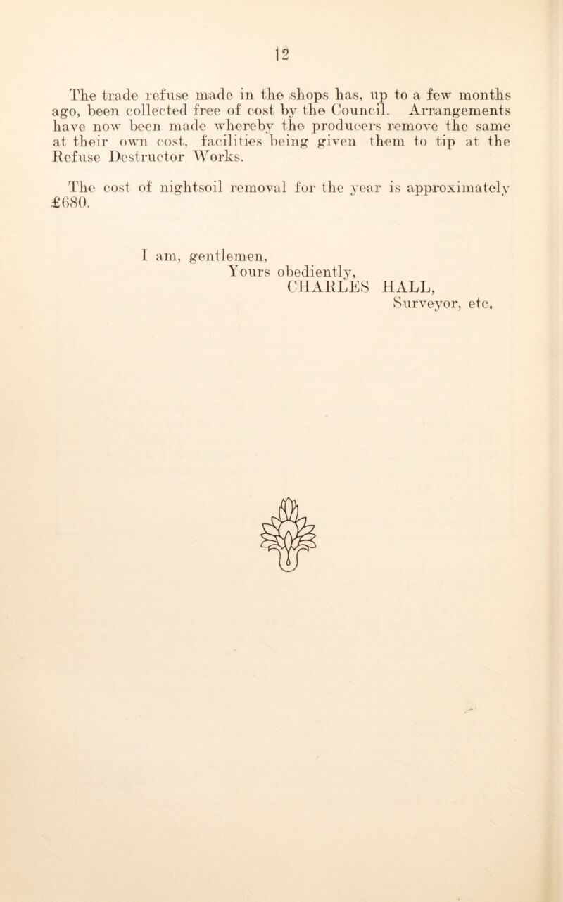 The trade refuse made in the shops has, up to a few months ago, been collected free of cost by the Council. Arrangements have now been made whereby the producers remove the same at their own cost, facilities being given them to tip at the Refuse Destructor Works. The cost of night-soil removal for the year is approximately £680. I am, gentlemen, Yours obediently, CHARLES HALL, Surveyor, etc.