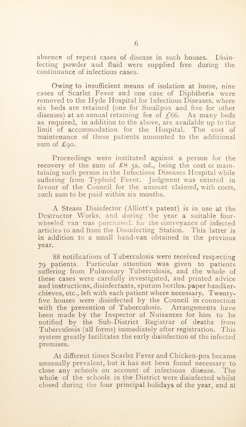 absence of repeat cases of disease in such houses. Disin- fecting powder and fluid were supplied free during the continuance of infectious cases. Owing to insufficient means of isolation at home, nine cases of Scarlet Fever and one case of Diphtheria were removed to the Hyde Hospital for Infectious Diseases, where six beds are retained (one for Smallpox and five for other diseases) at an annual retaining fee of ;^66. As many beds as required, in addition to the above, are available up to the limit of accommodation for the Hospital. The cost of maintenance of these patients amounted to the additional sura of £go. Proceedings were instituted against a person for the recovery of the sum of £8 5s. od., being the cost or main- taining such person in the Infectious Diseases Hospital while suffering from Typhoid Fever. Judgment was entered in favour of the Council for the amount claimed, with costs, such sum to be paid within six months. A Steam Disinfector (Alliott’s patent) is in use at the Destructor Works, and during the year a suitable four- wheeled van was purchased, for the conveyance of infected articles to and from the Disinfecting Station. This latter is in addition to a small hand-van obtained in the previous year, 88 notifications of Tuberculosis were received respecting 79 patients. Particular attention was given to patients suffering from Pulmonary Tuberculosis, and the whole of these cases were carefully investigated, and printed advice and instructions, disinfectants, sputum bottles, paper handker- chieves, etc,, left with each patient where necessary. Twenty- five houses were disinfected by the Council in connection with the prevention of Tuberculosis. Arrangements have been made by the Inspector of Nuisances for him to be notified by the Sub-District Registrar of deaths from Tuberculosis (all forms) immediately after registration. This system greatly facilitates the early disinfection of the infected premises. At different times Scarlet Fever and Chicken-pox became unusually prevalent, but it has not been found necessary to close any schools on account of infectious disease. The whole of the schools in the District were disinfected whilst closed during the four principal holidays of the year, and at