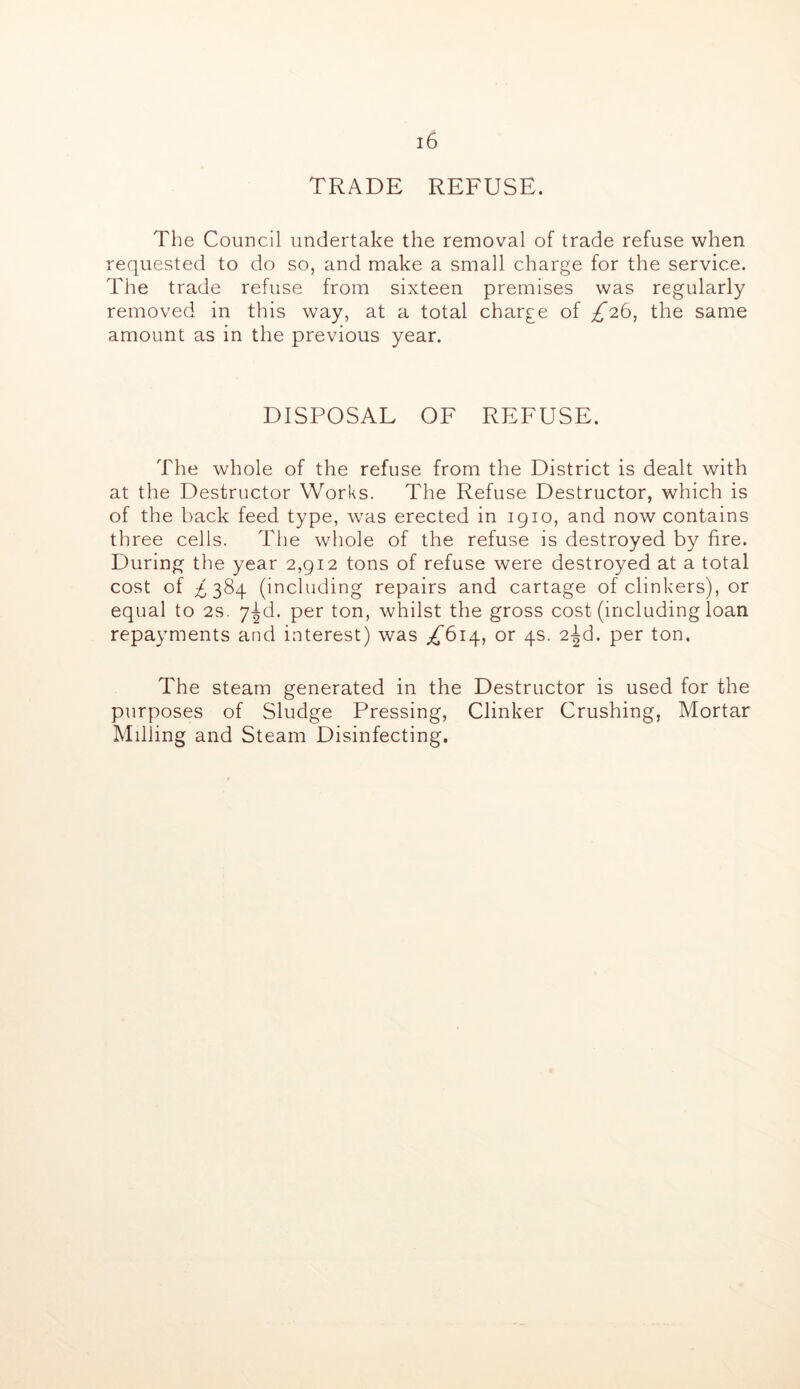 TRADE REFUSE. The Council undertake the removal of trade refuse when requested to do so, and make a small charge for the service. The trade refuse from sixteen premises was regularly removed in this way, at a total charge of ;f26, the same amount as in the previous year. DISPOSAL OF REFUSE. The whole of the refuse from the District is dealt with at the Destructor Works. The Refuse Destructor, which is of the back feed type, was erected in 1910, and now contains three cells. The whole of the refuse is destroyed by fire. During the year 2,912 tons of refuse were destroyed at a total cost of ^384 (including repairs and cartage of clinkers), or equal to 2s. y-^d. per ton, whilst the gross cost (including loan repayments and interest) was ;^6i4, or 4s. 2-Jd. per ton. The steam generated in the Destructor is used for the purposes of Sludge Pressing, Clinker Crushing, Mortar Milling and Steam Disinfecting.