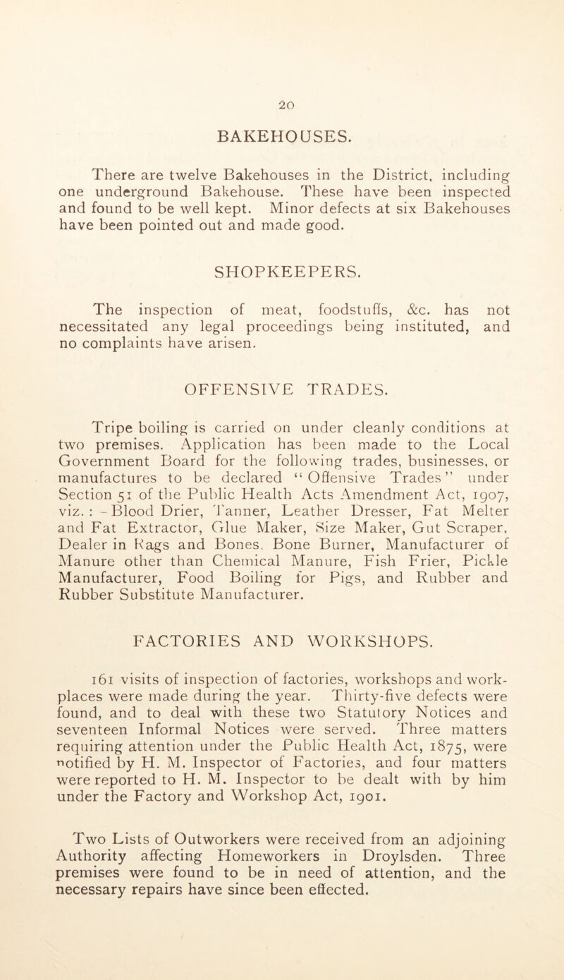 BAKEHOUSES. There are twelve Bakehouses in the District, including one underground Bakehouse. These have been inspected and found to be well kept. Minor defects at six Bakehouses have been pointed out and made good. SHOPKEEPERS. The inspection of meat, foodstuhs, &c. has not necessitated any legal proceedings being instituted, and no complaints have arisen. OFFENSIVE TRADES. Tripe boiling is carried on under cleanly conditions at two premises. Application has been made to the Local Government Board for the following trades, businesses, or manufactures to be declared “Offensive Trades” under Section 51 of tlie Public Health Acts Amendment Act, 1907, viz.: - Blood Drier, d'anner, Leather Dresser, Fat Melter and Fat Extractor, Glue Maker, Size Maker, Gut Scraper, Dealer in Rags and Bones, Bone Burner, Manufacturer of Manure other than Chemical Manure, Fish Frier, Pickle Manufacturer, Food Boiling for Pigs, and Rubber and Rubber Substitute Manufacturer. FACTORIES AND WORKSHOPS. 161 visits of inspection of factories, workshops and work- places were made during the year. Thirty-five defects were found, and to deal with these two Statutory Notices and seventeen Informal Notices were served. Three matters requiring attention under the Public Health Act, 1875, were Tiotified by H. M. Inspector of Factories, and four matters were reported to H. M. Inspector to be dealt with by him under the Factory and Workshop Act, igoi. Two Lists of Outworkers were received from an adjoining Authority affecting Homeworkers in Droylsden. Three premises were found to be in need of attention, and the necessary repairs have since been effected.