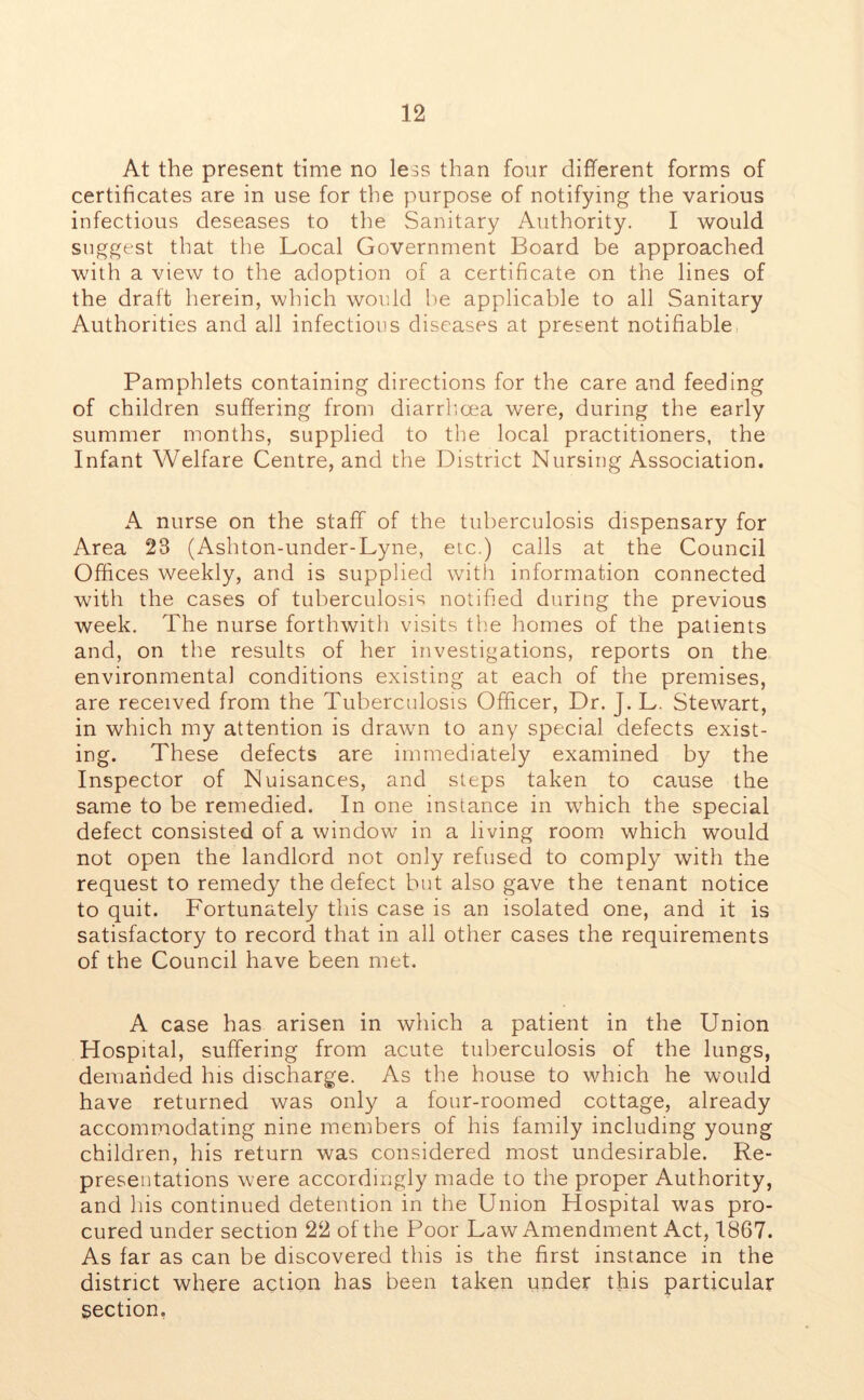 At the present time no less than four different forms of certificates are in use for the purpose of notifying the various infectious deseases to the Sanitary Authority. I would suggest that the Local Government Board be approached with a view to the adoption of a certificate on the lines of the draft herein, which would be applicable to all Sanitary Authorities and all infectious diseases at present notifiable Pamphlets containing directions for the care and feeding of children suffering from diarrhoea were, during the early summer months, supplied to the local practitioners, the Infant Welfare Centre, and the District Nursing Association. A nurse on the staff of the tuberculosis dispensary for Area 23 (Ashton-under-Lyne, etc.) calls at the Council Offices weekly, and is supplied with information connected with the cases of tuberculosis notified during the previous week. The nurse forthwith visits the homes of the patients and, on the results of her investigations, reports on the environmental conditions existing at each of the premises, are received from the Tuberculosis Officer, Dr. J. L. Stewart, in which my attention is drawn to any special defects exist- ing. These defects are immediately examined by the Inspector of Nuisances, and steps taken to cause the same to be remedied. In one instance in which the special defect consisted of a window in a living room which would not open the landlord not only refused to comply with the request to remedy the defect but also gave the tenant notice to quit. Fortunately this case is an isolated one, and it is satisfactory to record that in all other cases the requirements of the Council have been met. A case has arisen in which a patient in the Union Hospital, suffering from acute tuberculosis of the lungs, demanded his discharge. As the house to which he would have returned was only a four-roomed cottage, already accommodating nine members of his family including young children, his return was considered most undesirable. Re- presentations were accordingly made to the proper Authority, and his continued detention in the Union Hospital was pro- cured under section 22 of the Poor Law Amendment Act, 1867. As far as can be discovered this is the first instance in the district where action has been taken under this particular Section.