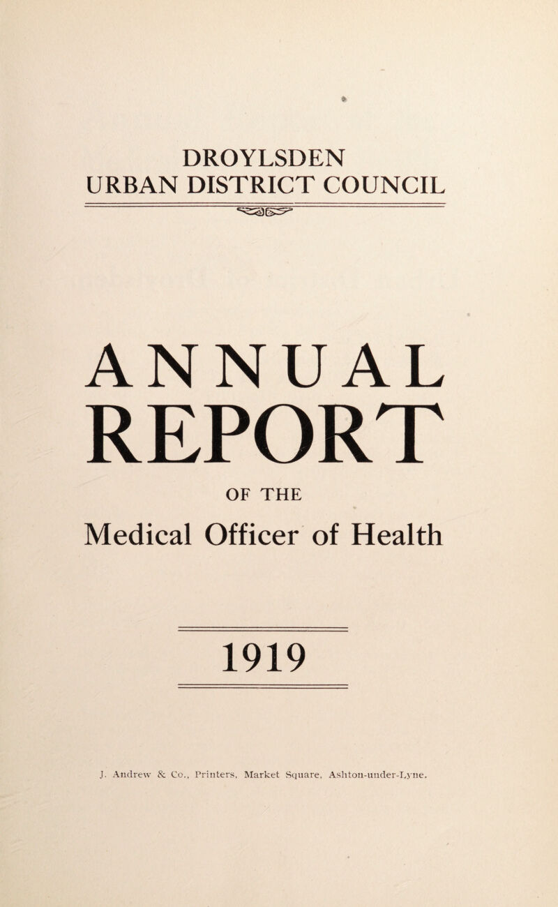 DROYLSDEN URBAN DISTRICT COUNCIL ANNUAL REPORT OF THE Medical Officer of Health 1919 J. Andrew 8: Co., Printers, Market Square, Ashton-under-lAne.