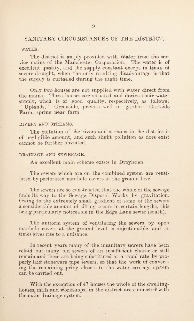 SANITARY CIRCUMSTANCES OF THE DrSTRlCi. WATER. TEe district ds amply provided with Wiater from th© ser- vice miains of the Maiichester Corporation. The wiater is of e'Xoe'Uent quiallity, and the supply constant except in times of severe drought, when the only resulting disadvantage is that the supply is curtailed during the night time. Only two houses are not supplied with water direct from the mains. These houses are situated and derive their water supply, whch is of good quality, respectively, as follows: ‘‘Uplands,’' Greenside, private well in garden: Gartside Farm, spring near farm. RIVERS AND STREAMS. The pollution of the rivers and streams in the district is of negligiblie amount, and such slight pollution as does exist cannot be further obviated. DRAINAGE AND SEWERAGE. An excellent main scheme exists in Droylsden. The sewers which are on the combined system are venti- lated by perforated manhole covers at the ground level. The sewers are so constructed that the whole of the sewage finds its way to the Sewage Disposal Works by gravitation. Owing to the extremely small gradient of some of the sewers a considerable amount of silting cccurs in certain lengths, this being particularly noticeable in the Edge Lane sewer (south). The uniform system of ventilating the sewers by open manhole covers at the ground level is objectionable, and' at times gives rise to a nuisance. In recent years many of the insanitary sewers have been relaid but many old sewers of an insufficient character still remain, and these are being substituted at a rapid rate by pro- perly laid stoneware pipe sewers, so that the work of convert- ing the remaining privy closets to the water-carriage system can be carried out. With the exception of 47 houses the whole of the dwelling- houses, mills and workshops, in the district are connected with the main drainage system.
