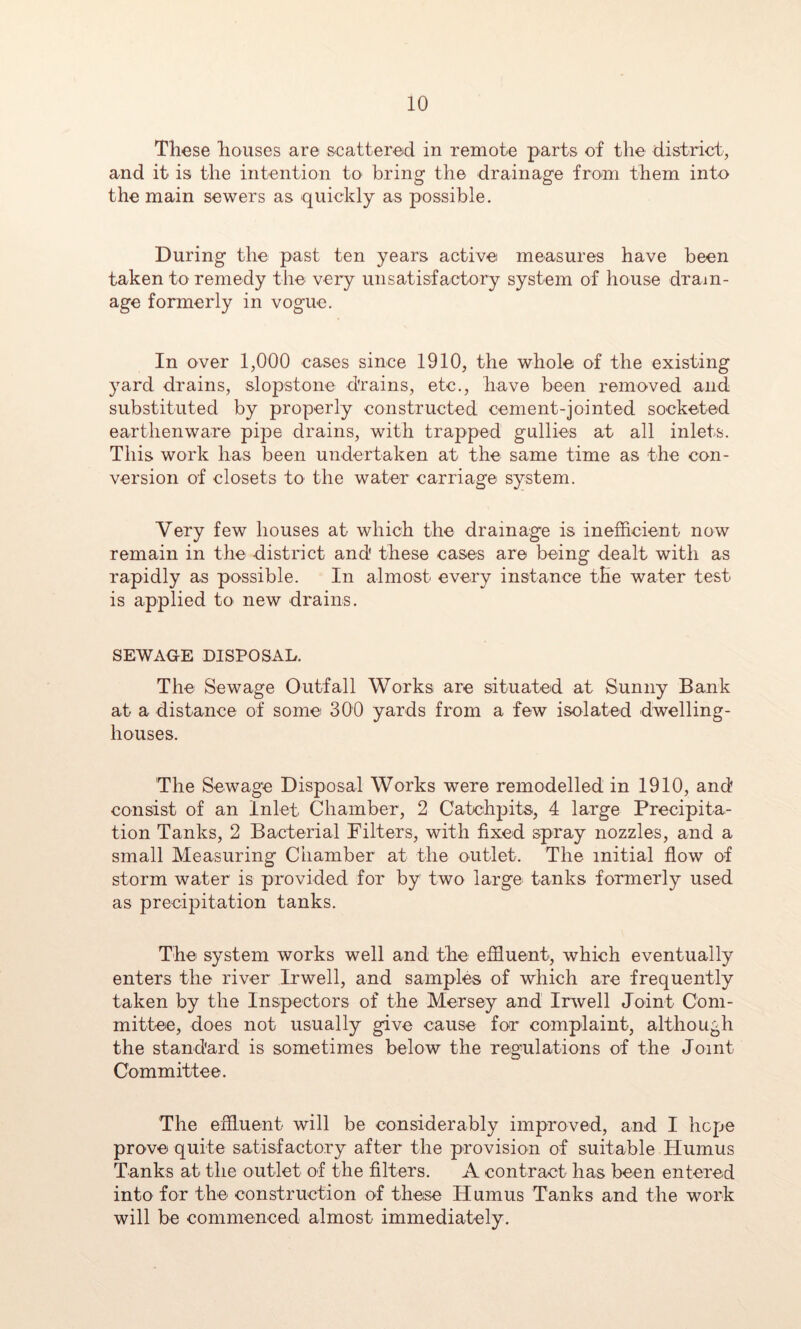 These houses are &catter.©d in remote parts of the district, and it is the intention to bring the drainage from them into the main sewers as quickly as possible. During the past ten years active measures have been taken to remedy the very unsatisfactory system of house drain- age formerly in vogue. In over 1,000 cases since 1910, the whole of the existing yard drains, slopstone drains, etc., have been removed and substituted by properly constructed cement-jointed socketed earthenware pipe drains, with trapped gullies at all inlets. This work has been undertaken at the same time as the con- version of closets to the water carriage system. Very few houses at which the drainage is inefficient now remain in the district and these cases are being dealt with as rapidly as possible. In almost every instance the water test is applied to new drains. SEWAGE DISPOSAL. The Sewage Outfall Works are situated at Sunny Bank at a distance of some 300 yards from a few isolated dwelling- houses. The Sewage Disposal Works were remodelled in 1910, and consist of an Inlet Chamber, 2 Catchpits, 4 large Precipita- tion Tanks, 2 Bacterial Filters, with fixed spray nozzles, and a small Measuring Chamber at the outlet. The initial flow of storm water is provided for by two large tanks formerly used as precipitation tanks. The system works well and the effluent, which eventually enters the river Irwell, and samples of which are frequently taken by the Inspectors of the Mersey and Irwell Joint Com- mittee, does not usually give cause for complaint, although the standard is sometimes below the regulations of the Joint Committee. The effluent will be considerably improved, and I hope prove quite satisfactory after the provision of suitable Humus Tanks at the outlet of the Alters. A contract has been entered into for the construction of these Humus Tanks and the work will be commenced almost immediately.