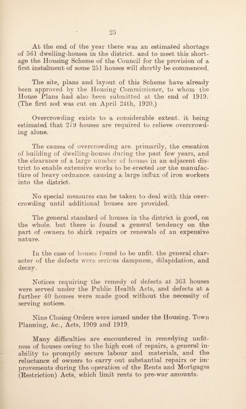 At tibe end of tbe year tliere' was an estimated sbortage of 561 dwelling-boaises in tbe district, and to meet this sbort- a,ge tbe Honsing Scbeimei oif tbe Council for tbe provision of a first installtment of some 251 bouses will sbortly be' commenced. The site, plans and layout of tbis Scbeme bave already been approved by the Housing Commissioner, to whom the House Plans bad also been submitted at tbe end of 1919. (Tbe first sod was cut on April 24tb, 1920.) Overcrowding exists to a. consideralble extent, it being estimated that 279 bouses are required to relieve overcrowd- ing alone. Tbe causes of overcrowding are. primarily, the cessation of building of d'welling-houses during the past few years, and the clearance of a large number of houses in an 'adjacent dis- trict to einable extensive works to be erected lor tbe mianufac- ture of beavy ordnance, causing a large influx of iron workers into tbe district. No special measures can be taken to deal witb this over- crowding until additional houses are provided. The general stiandard of houses in the district is good, on the whole, but there is found a general tendency on the part of owners to shirk repairs or renewals of an expensive nature. In the case of houses found to be unfit, the general char- acter of the defects were serious dampness, diilapidaition, and decay. Notices requiring the remedy of defects at 363 houses were served under the Public Health Acts, and defects at a further 40 bouses were made good without the necessity of serving notices. Nine Closing Orders were issued under the Housing. Town Planning, &c.. Acts, 1909 and 1919. Many difficulties are encountered in remedying unfit- ness of bousesi owing to the bigb costi of repairs, a general in- ability to' promptly secure labour and materials, and the reluctance of owners to carry out substantial repairs or im- provements during the operation of tbe Rents and Mortgages (Restriction) Acts, wihicb limit rents to pre-war amounts.