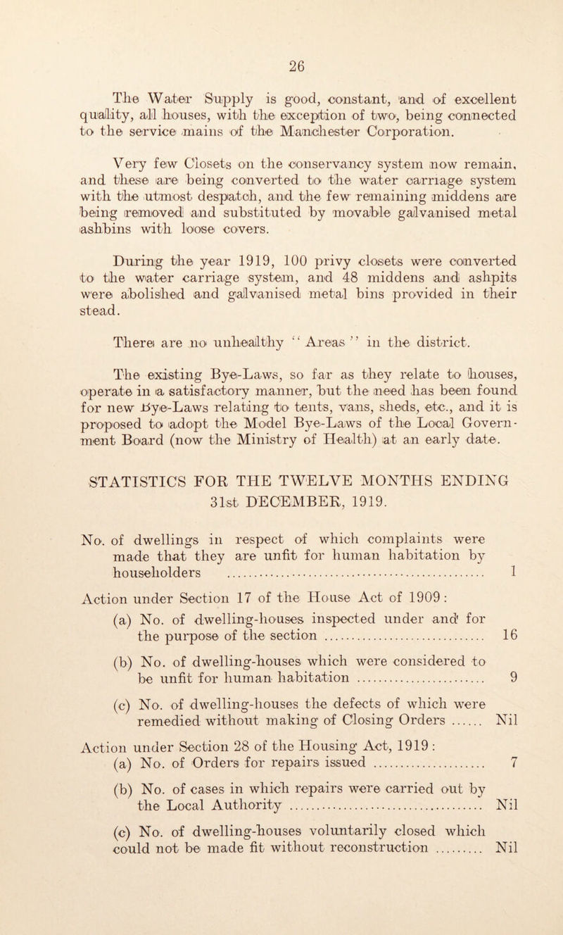 The Water Supply is g-ood, oonstant, and of excellent quality, ail houses, with the exception of two, being connected to the service /mains of the Manicihester Corporation. Very few Closets on the conservancy system now remain, and these lare being converted to the water carriage system with the utmost despatch, and the few remaining middens are being iremoved! and substituted by movable galvanised metal lashbins with loose covers. During the year 1919, 100 privy closets were converted to the water carriage system, and 48 middens and ashpits were abolished and gallvanised metal bins provided in their st ead. There are no unhealthy Ai’eas” in the district. The existing Bye-Laws, so far as they relate to houses, operate in a satisfactory manner, but the meed has been found for new JtJye-Laws relating to tents, vans, sheds, etc., and it is proposed to adopt the Model Bye-Laws of the Local Govern- ment Board (now the Ministry of Health) at an early date. STATISTICS FOR THE TWELVE MONTHS ENDING 31st DECEMBER, 1919. No. of dwellings in respect of which complaints were made that they are unfit for human habitation by householders 1 Action under Section 17 of the House Act of 1909: (a) No. of dwelling-houses inspected under and for the purpose of the section 16 (b) No. of dwelling-houses which were considered to be unfit for human habitation 9 (c) No. of dwelling-houses the defects of which were remedied without making of Closing Orders Nil Action under Section 28 of the Housing Act, 1919 : (a) No. of Orders for repairs issued 7 (b) No. of cases in which repairs were carried out by the Local Authority Nil (c) No. of dwelling-houses voluntarily closed which could not be made fit without reconstruction Nil