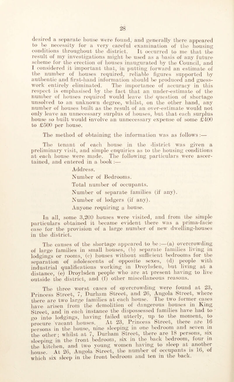 desired a separate house were found, and generally there appeared to be necessity for a very careful examination of the housing conditions throughout the district. It occurred to me that the result of my investigations might be used as a basis of any future scheme for the erection of houses inaugurated by the Council, and I considered it important that, in putting forward an estimate of the number of houses required, reliable figures supported by authentic and first-hand information should l>e produced and guess- work entirely eliminated. The importance of accuracy in this respect is emphasised by the fact that an under-estimate of the number of houses required would leave the question of shortage unsolved to an unknown degree, whilst, on the other hand, any number of houses built as the result of an over-estimate would not only leave an unnecessary surplus of houses, hut that each surplus house so' built would involve an unnecessary expense of some £400 to £500 per house. The method of obtaining the information was as follows:— The tenant of each house in the district was given a preliminary visit, and simple enquiries as to the housing conditions at each house were made. The following particulars were ascer- tained, and entered in a book :— Address. Number of Bedrooms. Total number of occupants. Number of separate families (if any). Number of lodgers (if any). Anyone requiring a house. In all, some 3,200 houses were visited, and from the simple particulars obtained it became evident there was a prima-facie case for the provision of a large number of new dwelling-houses in the district. The causes of the shortage appeared to be :—(a) overcrowding of large families in small houses, (b) separate families living in lodgings or rooms, (c) houses without sufficient bedrooms for the separation of adolescents of opposite sexes, (d) people with industrial qualifications working in Droylsden, but living at a distance, (e) Droylsden people who are at present having to live outside the district, and (f) other miscellaneous reasons. The three worst cases of o.vercrowding were found at 23, Princess Street, 7, Durham Street, and 26, Angola Street, where there are two large families at each house. The tivo former cases have arisen from the demolition of dangerous houses in King Street, and in each instance the dispossessed families have had to go into lodgings, having failed utterly, up to the moment, to procure vacant houses. At 23, Princess Street, there are 16 persons in the house, nine sleeping in one bedroom and seven in the other; whilst at 7, Durham Street, there are 18 persons, six sleeping in the front .bedroom, six in the back bedroom, four m the kitchen, and two young women having to sleep at another house. At 26, Angola 'Street, the number of occupants is 16, of which six sleep in the front bedroom and ten in the back.