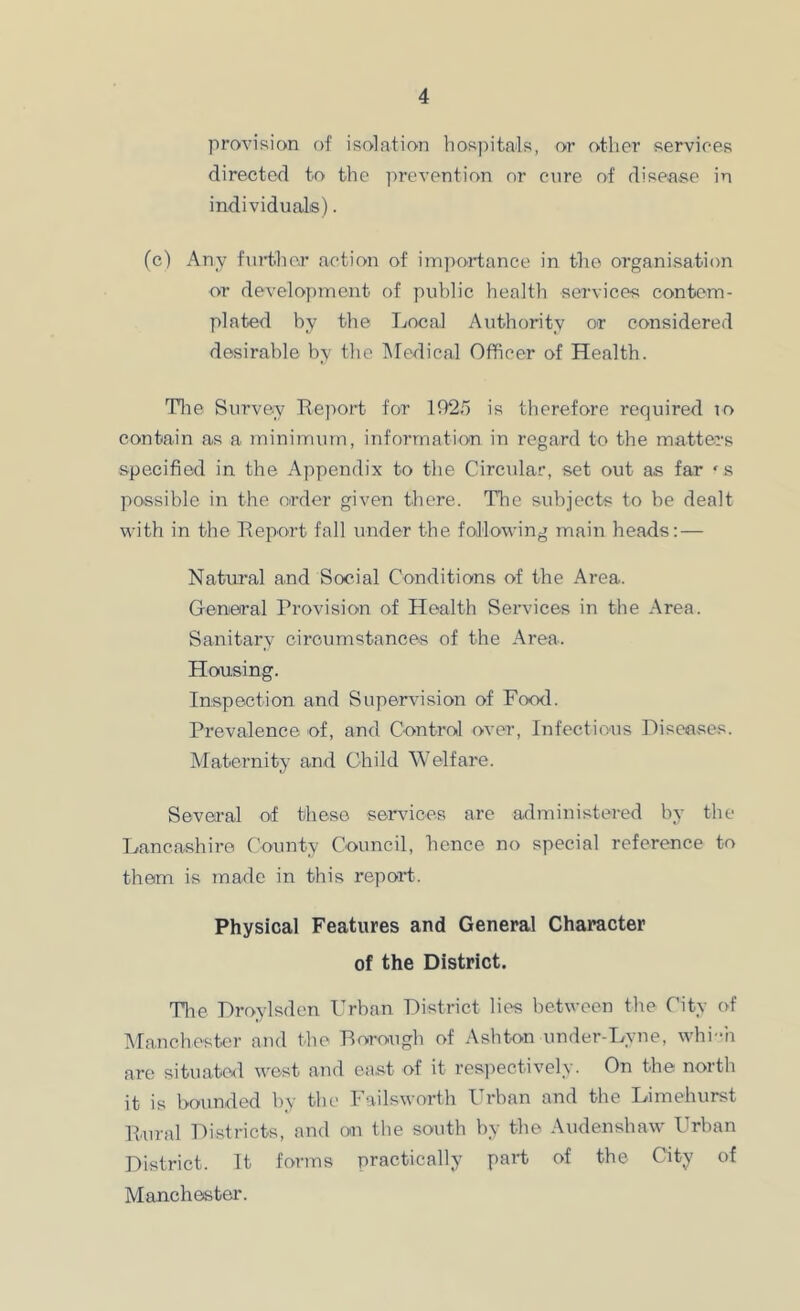 provision of isolation hos])ita‘ls, or other services directed to the jirevention nr cure nf disease in individuals). (c) Any further action of imjyortance in the organisation or develoy)mont of public health services contem- plated by the Local Authority or considered desirable by the INfedical Officer of Health. Tlie Survey Report for lf)25 is therefore required io contain as a minimum, information in regard to the matters specified in the Appendix to the Circular, set out as far ‘s possible in the order given there. The subjects to be dealt with in the Report fall under the following main heads: — Natural and Social Conditions of the Area. General Provision of Health Services in the Area. Sanitary circumstances of the Area. Housing. Inspection and Supervision of Food. Prevalence of, and Control over. Infectious Diseases. Maternity and Child Welfare. Several of these services are administered by the Lancashire County Council, hence no special reference to them is made in this report. Physical Features and General Character of the District. Tlie Droylsden Urban District lies between the City of Manchester and the Borough of Ashton under-Lyne, whi-h are situate<l west and east of it resiiectively. On the north it is hounded by the Failsworth Urban and the Limehurst Rural Districts, and on the south by the Audenshaw Urban District. It forms practically part of the City of Manchester.