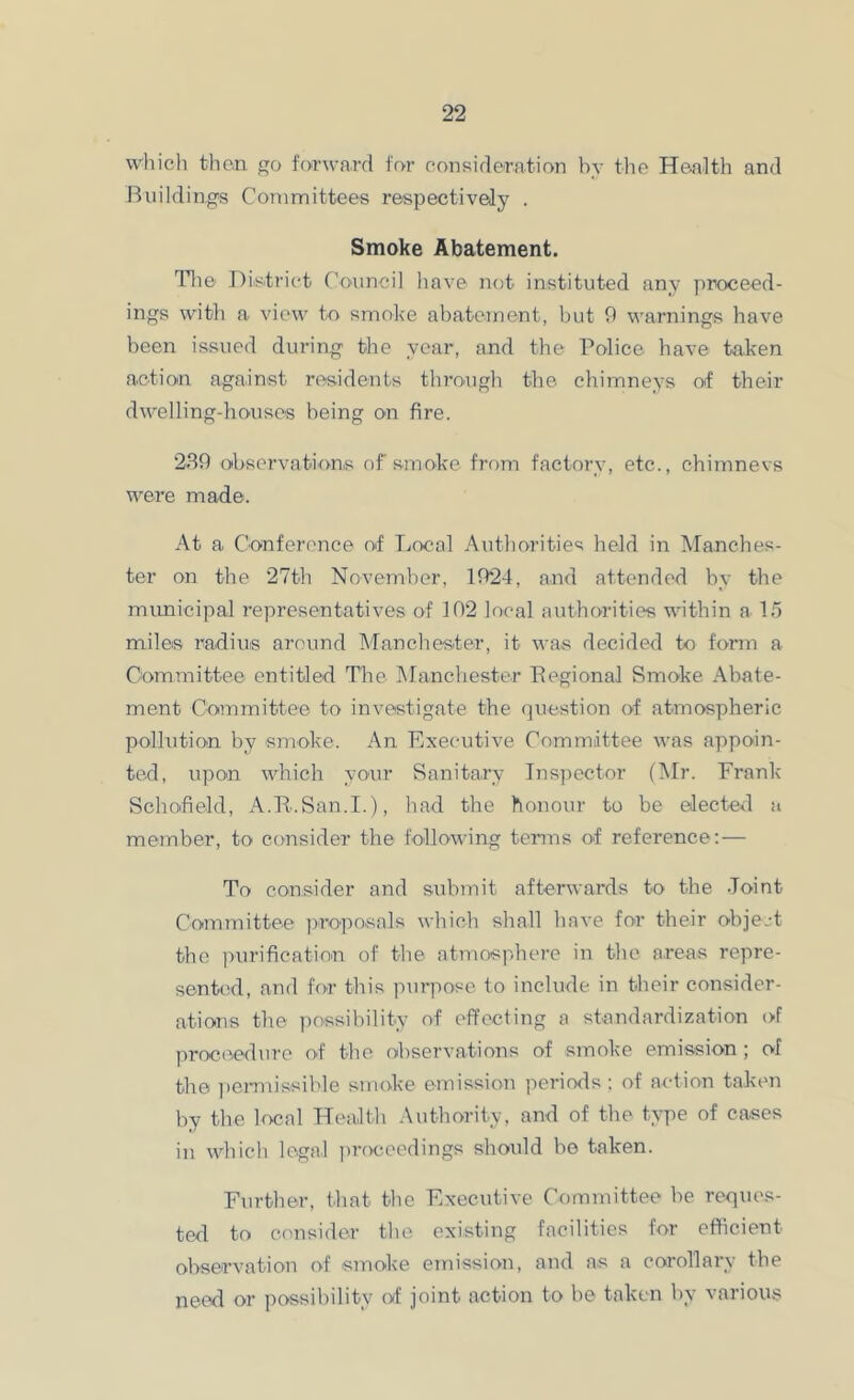 which than forward for consideration by the Health and IHiildings Committees respectively . Smoke Abatement. Tlie District Council have not instituted any proceed- ings with a view to smoke abatement, but 9 warnings have been issued during the year, and the Police have taken action against residents throaigh the chimneys ot their dwelling-houses being on fire. 289 observation,s of smoke frf)m factory, etc., chimnevs were made. At a Conference of Local Authorities held in IManches- ter on the 27th November, 1924, and attended by the municipal representatives of 102 local authorities within a 15 miles radius around Manchester, it was decided to form a Committee entitled The Manchester Pegional Smoke Abate- ment Committee to investigate the question of atmospheric pollution by smoke. An Executive Committee was appoin- ted, upon which your Sanitary Inspector (l\Ir. Frank Schoheld, A.R.San.I.), had the honour to be elected a member, to consider the following terms of reference:-— To consider and submit afterwards to the .Toint Committee ]),reposals which shall have for their object the ])nrificatin,n of the atmosphere in the areas repre- sentcid, and fo-r this purpose, to include in their consider- ations the possibility of effecting a standardization of proc(^ed\ire of the observations of smoke emission ; of the ])ermissible smoke emission periods ; of a<dion taken by the local Health Authority, and of the type of cases in which legal ju-oceedings should bo taken. Further, that the Executive Committee be reques- ted to consider the existing facilities for efficient observation of smoke einission, and as a corollary the need or possibility of joint action to be taken by various