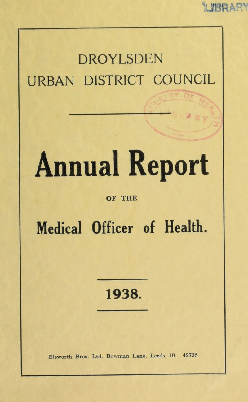 DROYLSDEN URBAN DISTRICT COUNCIL Annual Report OF THE Medical Officer of Health. 1938. Elsworth Bros. Ltd. Bowman Lane, Leeds, 10. 42735